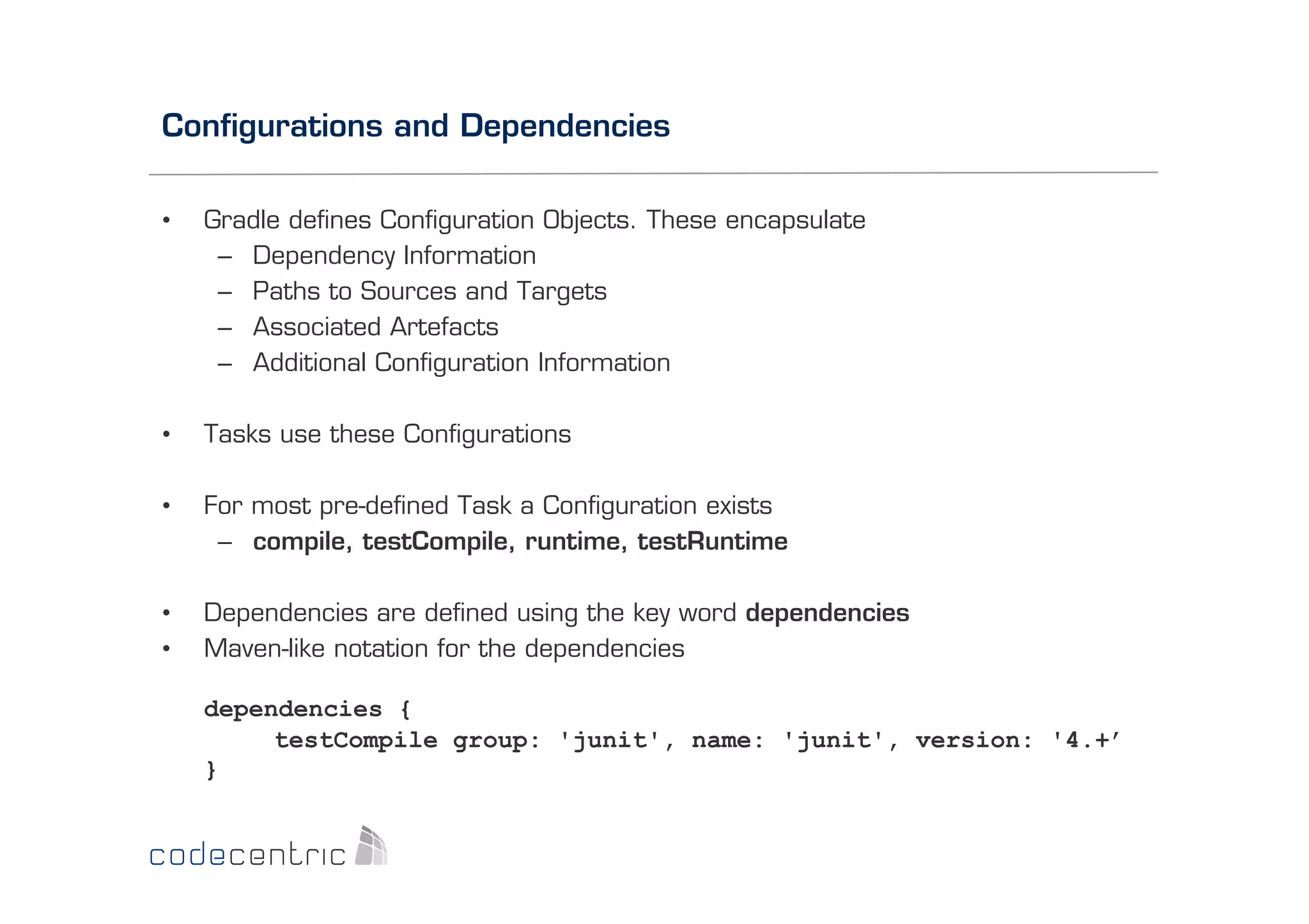 Conﬁgurations and Dependencies
• 

Gradle deﬁnes Conﬁguration Objects. These encapsulate
–  Dependency Information
–  Paths to Sources and Targets
–  Associated Artefacts
–  Additional Conﬁguration Information

• 

Tasks use these Conﬁgurations

• 

For most pre-deﬁned Task a Conﬁguration exists
–  compile, testCompile, runtime, testRuntime

• 
• 

Dependencies are deﬁned using the key word dependencies
Maven-like notation for the dependencies
dependencies {
testCompile group: 'junit', name: 'junit', version: '4.+’
}

 