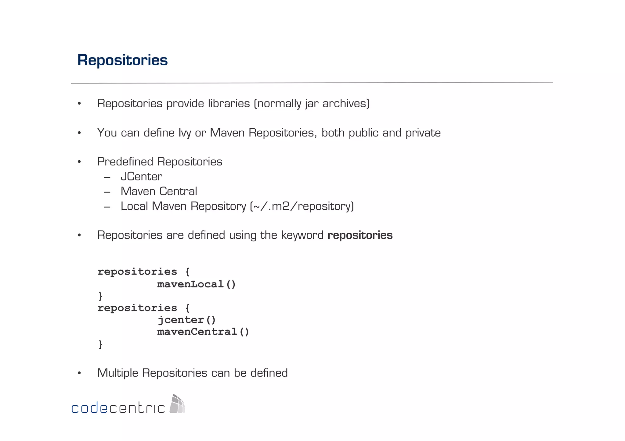 Repositories
• 

Repositories provide libraries (normally jar archives)

• 

You can deﬁne Ivy or Maven Repositories, both public and private

• 

Predeﬁned Repositories
–  JCenter
–  Maven Central
–  Local Maven Repository (~/.m2/repository)

• 

Repositories are deﬁned using the keyword repositories
repositories {
mavenLocal()
}
repositories {
jcenter()
mavenCentral()
}

• 

Multiple Repositories can be deﬁned

 