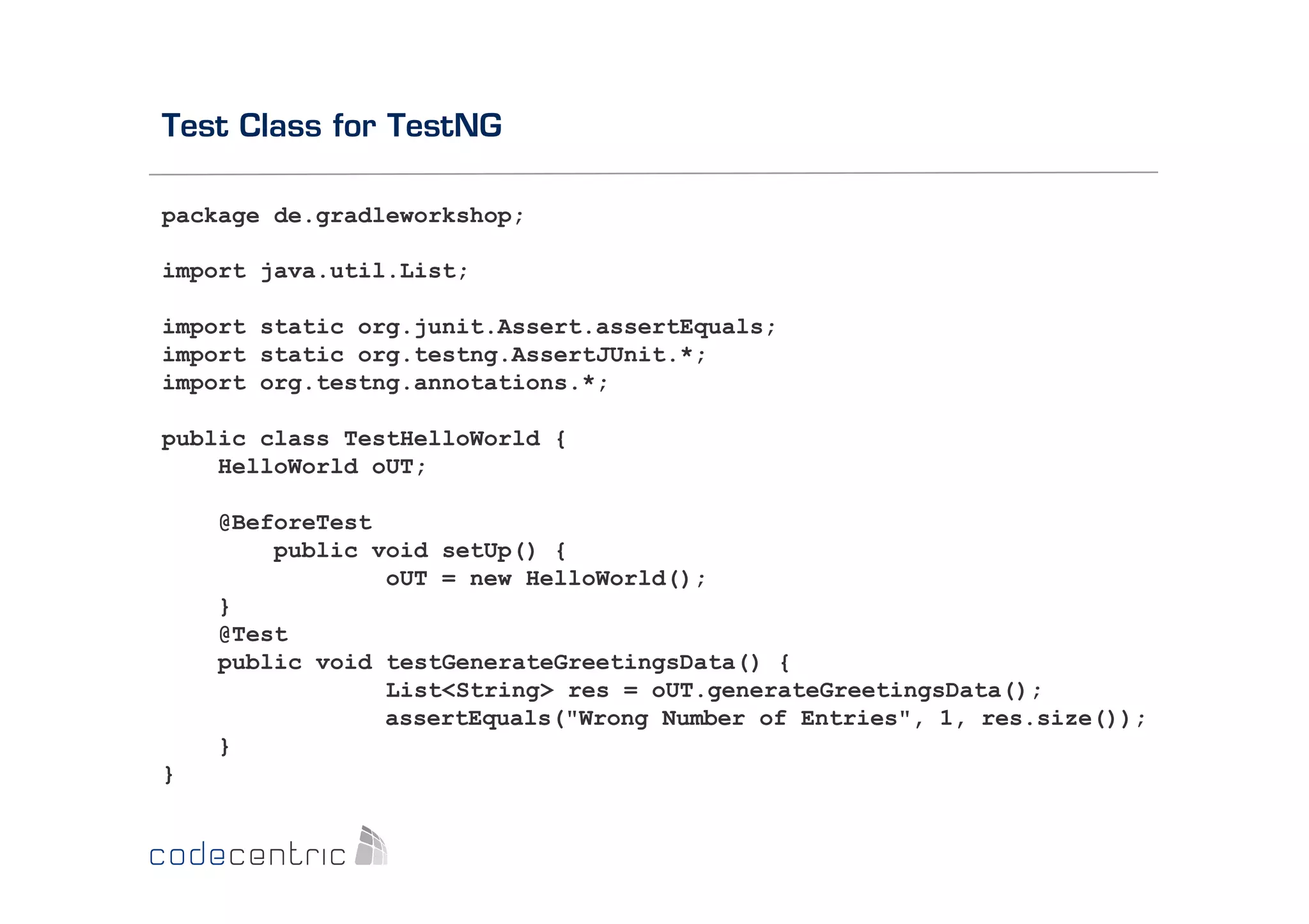 Test Class for TestNG
package de.gradleworkshop;
import java.util.List;
import static org.junit.Assert.assertEquals;
import static org.testng.AssertJUnit.*;
import org.testng.annotations.*;
public class TestHelloWorld {
HelloWorld oUT;
@BeforeTest
public void setUp() {
oUT = new HelloWorld();
}
@Test
public void testGenerateGreetingsData() {
List<String> res = oUT.generateGreetingsData();
assertEquals("Wrong Number of Entries", 1, res.size());
}
}

 
