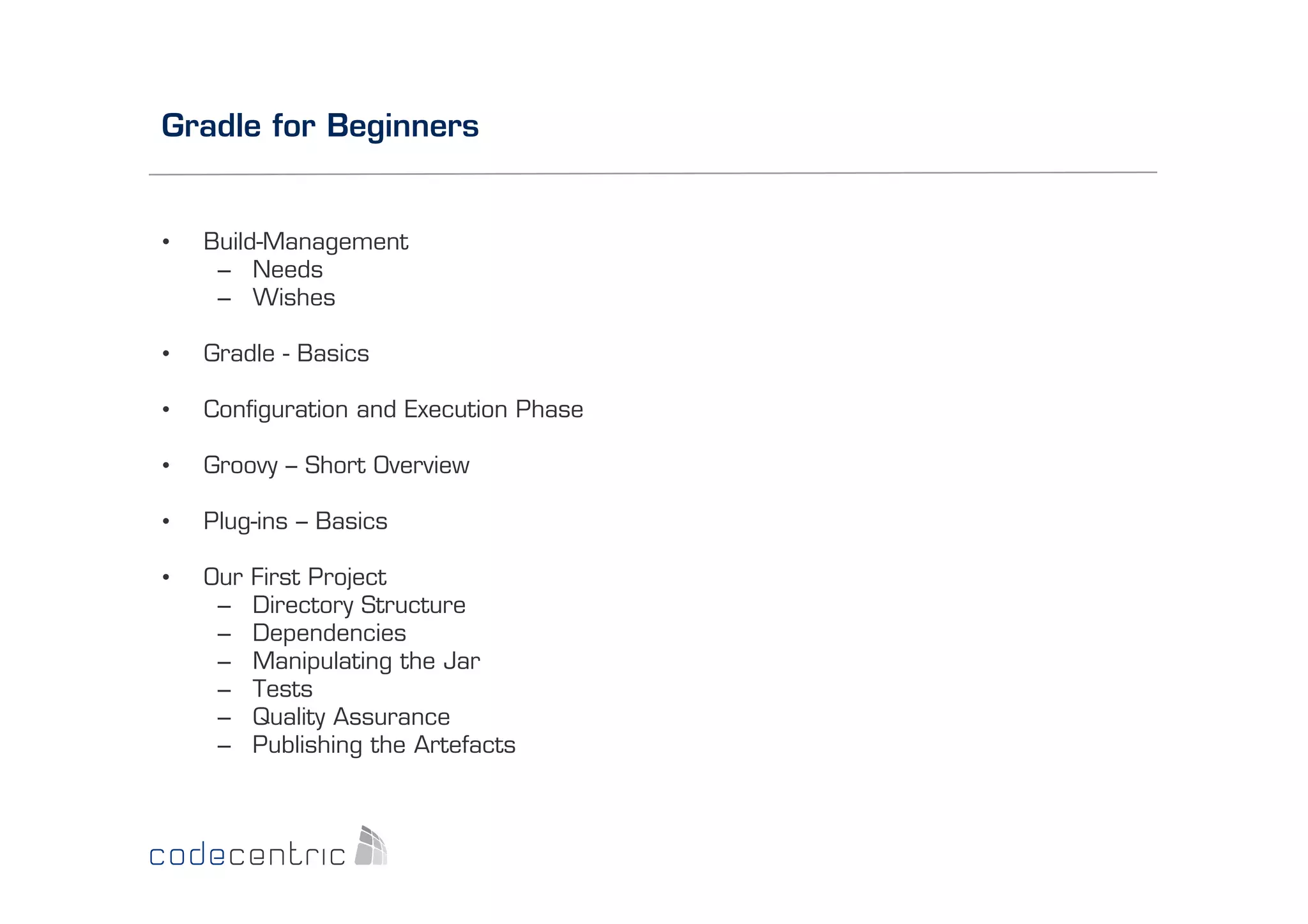 Gradle for Beginners

• 

Build-Management
–  Needs
–  Wishes

• 

Gradle - Basics

• 

Conﬁguration and Execution Phase

• 

Groovy – Short Overview

• 

Plug-ins – Basics

• 

Our
– 
– 
– 
– 
– 
– 

First Project
Directory Structure
Dependencies
Manipulating the Jar
Tests
Quality Assurance
Publishing the Artefacts

 