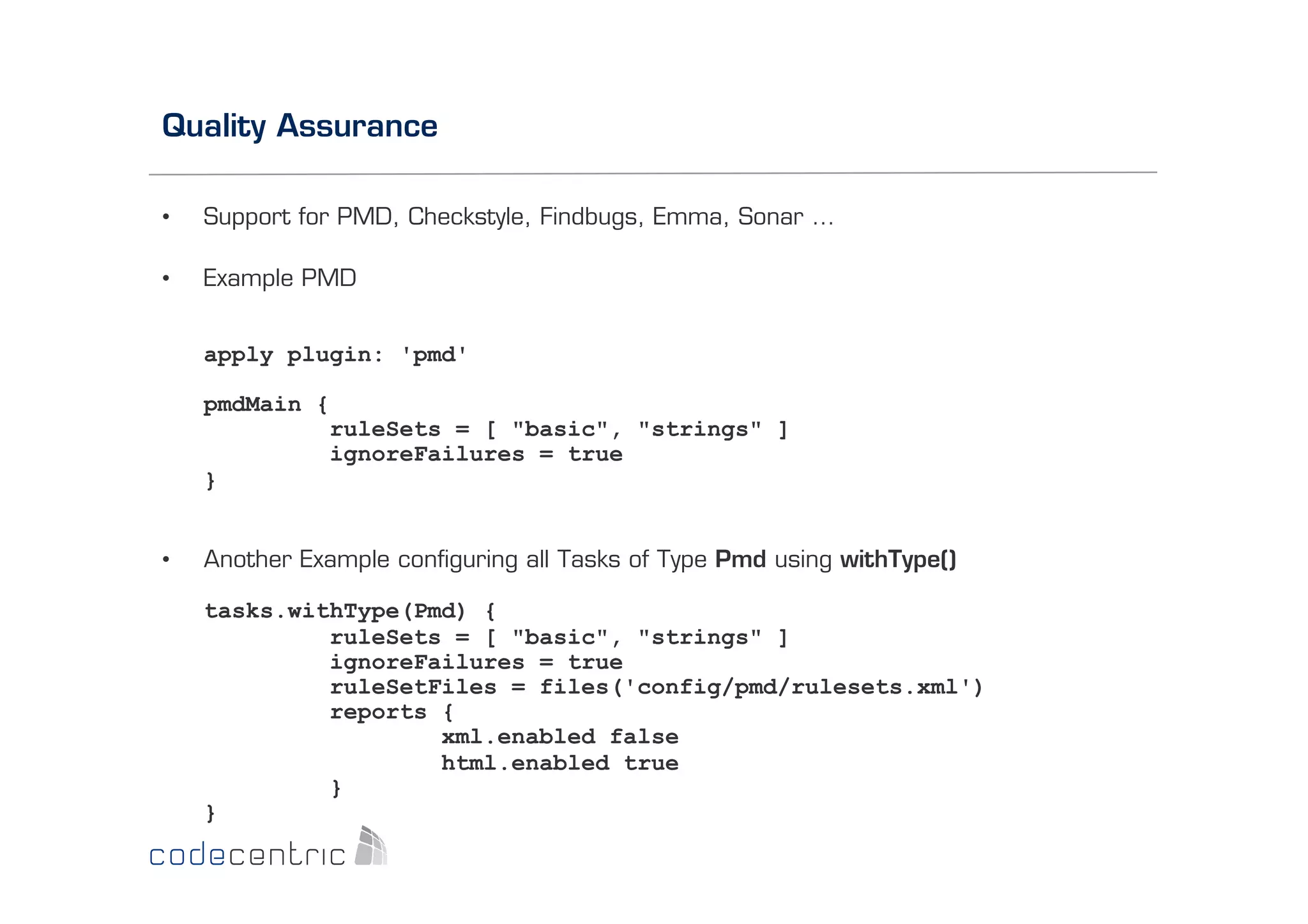Quality Assurance
• 

Support for PMD, Checkstyle, Findbugs, Emma, Sonar …

• 

Example PMD
apply plugin: 'pmd'
pmdMain {
ruleSets = [ "basic", "strings" ]
ignoreFailures = true
}

• 

Another Example conﬁguring all Tasks of Type Pmd using withType()
tasks.withType(Pmd) {
ruleSets = [ "basic", "strings" ]
ignoreFailures = true
ruleSetFiles = files('config/pmd/rulesets.xml')
reports {
xml.enabled false
html.enabled true
}
}

 