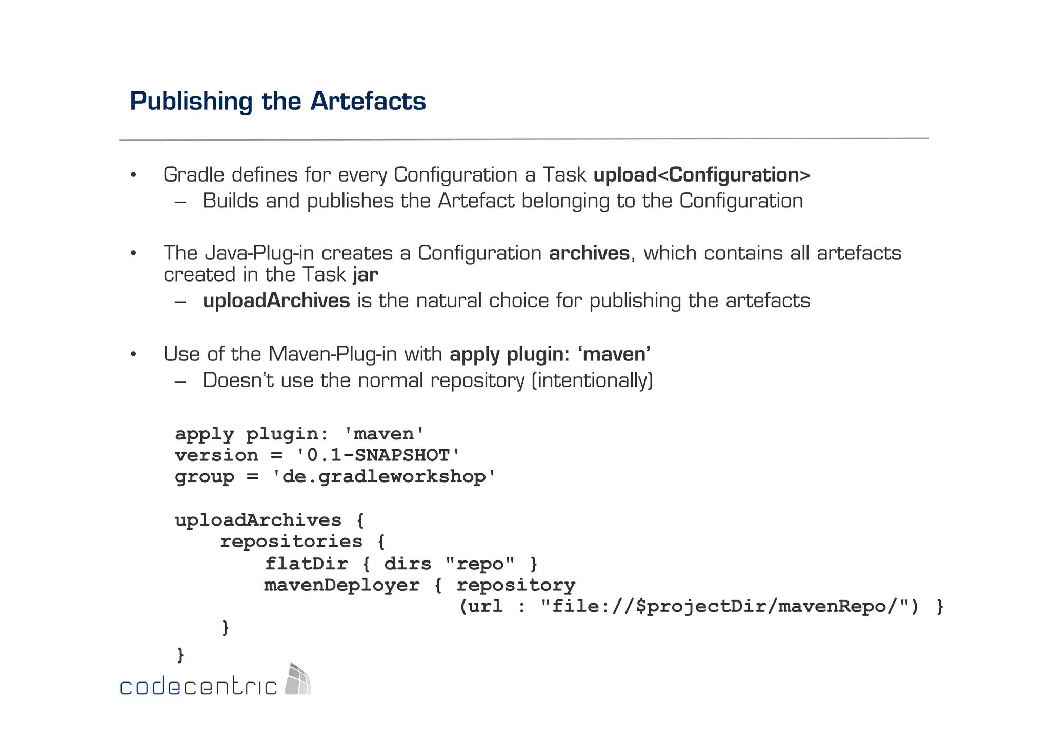Publishing the Artefacts
• 

Gradle deﬁnes for every Conﬁguration a Task upload<Conﬁguration>
–  Builds and publishes the Artefact belonging to the Conﬁguration

• 

The Java-Plug-in creates a Conﬁguration archives, which contains all artefacts
created in the Task jar
–  uploadArchives is the natural choice for publishing the artefacts

• 

Use of the Maven-Plug-in with apply plugin: ‘maven’
–  Doesn’t use the normal repository (intentionally)
apply plugin: 'maven'
version = '0.1-SNAPSHOT'
group = 'de.gradleworkshop'
uploadArchives {
repositories {
flatDir { dirs "repo" }
mavenDeployer { repository
(url : "file://$projectDir/mavenRepo/") }
}
}

 