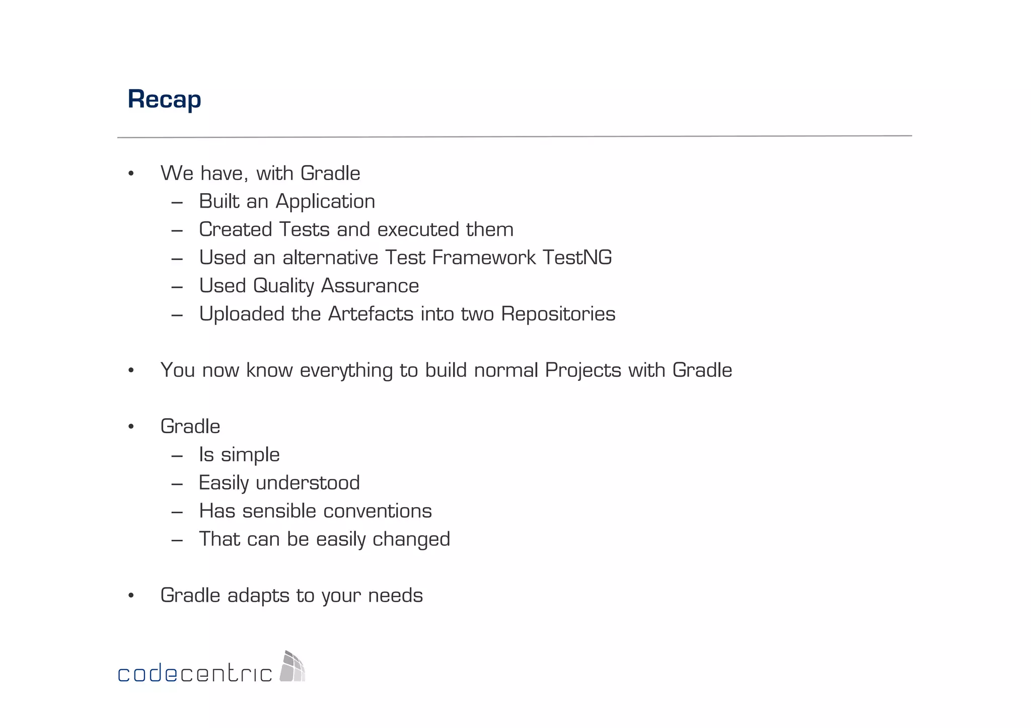 Recap
• 

We have, with Gradle
–  Built an Application
–  Created Tests and executed them
–  Used an alternative Test Framework TestNG
–  Used Quality Assurance
–  Uploaded the Artefacts into two Repositories

• 

You now know everything to build normal Projects with Gradle

• 

Gradle
–  Is simple
–  Easily understood
–  Has sensible conventions
–  That can be easily changed

• 

Gradle adapts to your needs

 