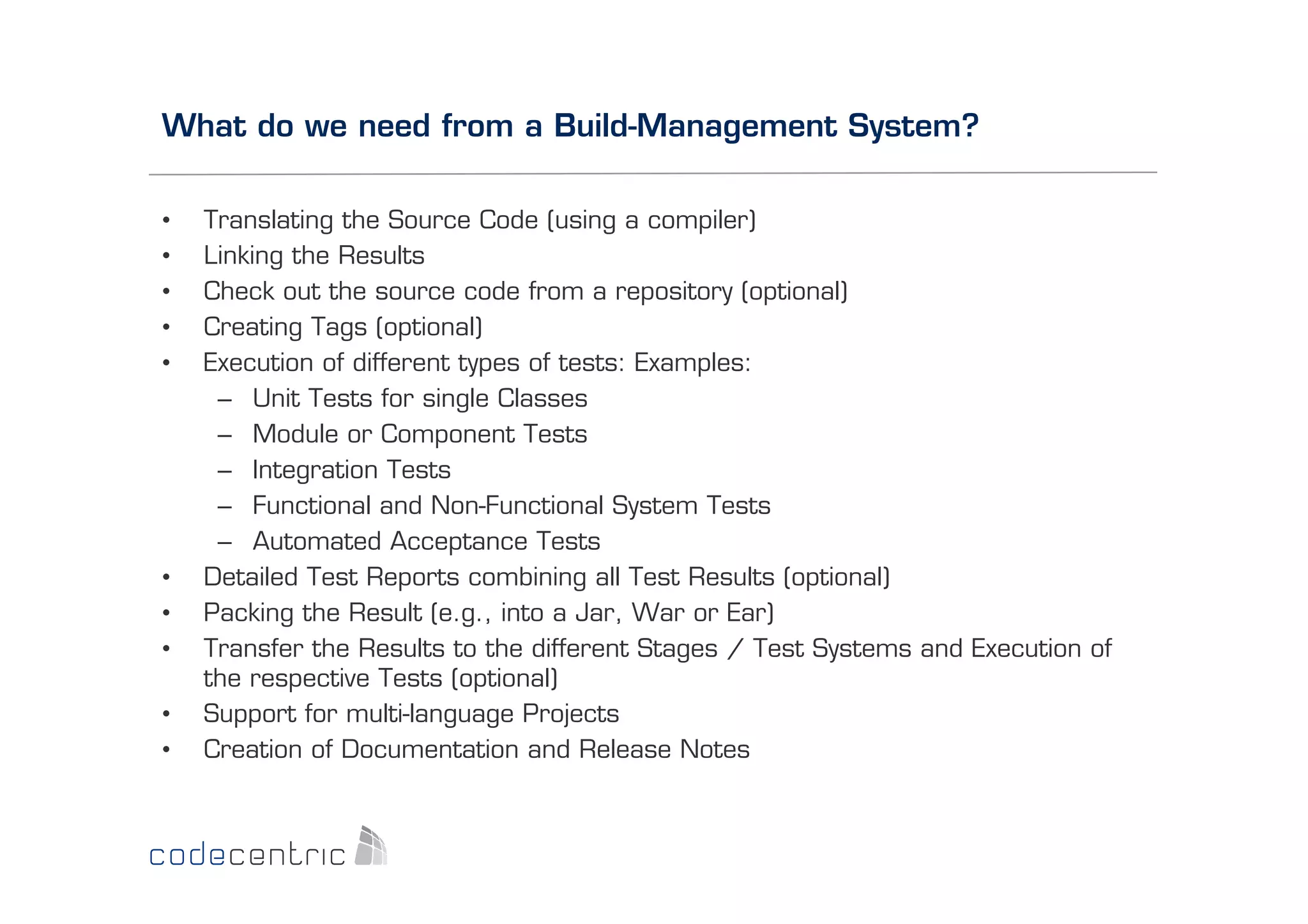 What do we need from a Build-Management System?
• 
• 
• 
• 
• 

• 
• 
• 
• 
• 

Translating the Source Code (using a compiler)
Linking the Results
Check out the source code from a repository (optional)
Creating Tags (optional)
Execution of different types of tests: Examples:
–  Unit Tests for single Classes
–  Module or Component Tests
–  Integration Tests
–  Functional and Non-Functional System Tests
–  Automated Acceptance Tests
Detailed Test Reports combining all Test Results (optional)
Packing the Result (e.g., into a Jar, War or Ear)
Transfer the Results to the different Stages / Test Systems and Execution of
the respective Tests (optional)
Support for multi-language Projects
Creation of Documentation and Release Notes

 