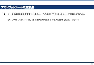 100
アウトプットシートの注意点
■ ケースの前提条件を変更した場合は、その都度、アウトプットシートを更新してください
✔ アウトプットシートは、｢最終的な分析結果をグラフに見せるため｣ のシート
 
