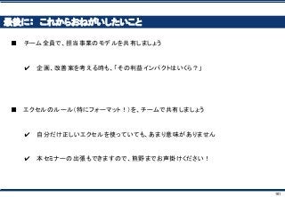 101
最後に： これからおねがいしたいこと
■ チーム全員で、担当事業のモデルを共有しましょう
✔ 企画、改善案を考える時も、「その利益インパクトはいくら？」
■ エクセルのルール（特にフォーマット！）を、チームで共有しましょう
✔ 自分だけ正しいエクセルを使っていても、あまり意味がありません
✔ 本セミナーの出張もできますので、熊野までお声掛けください！
 