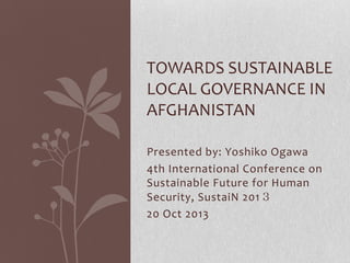 TOWARDS SUSTAINABLE
LOCAL GOVERNANCE IN
AFGHANISTAN
Presented by: Yoshiko Ogawa
4th International Conference on
Sustainable Future for Human
Security, SustaiN 201３
20 Oct 2013

 