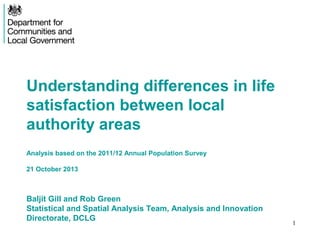 Understanding differences in life
satisfaction between local
authority areas
Analysis based on the 2011/12 Annual Population Survey
21 October 2013

Baljit Gill and Rob Green
Statistical and Spatial Analysis Team, Analysis and Innovation
Directorate, DCLG

1

 