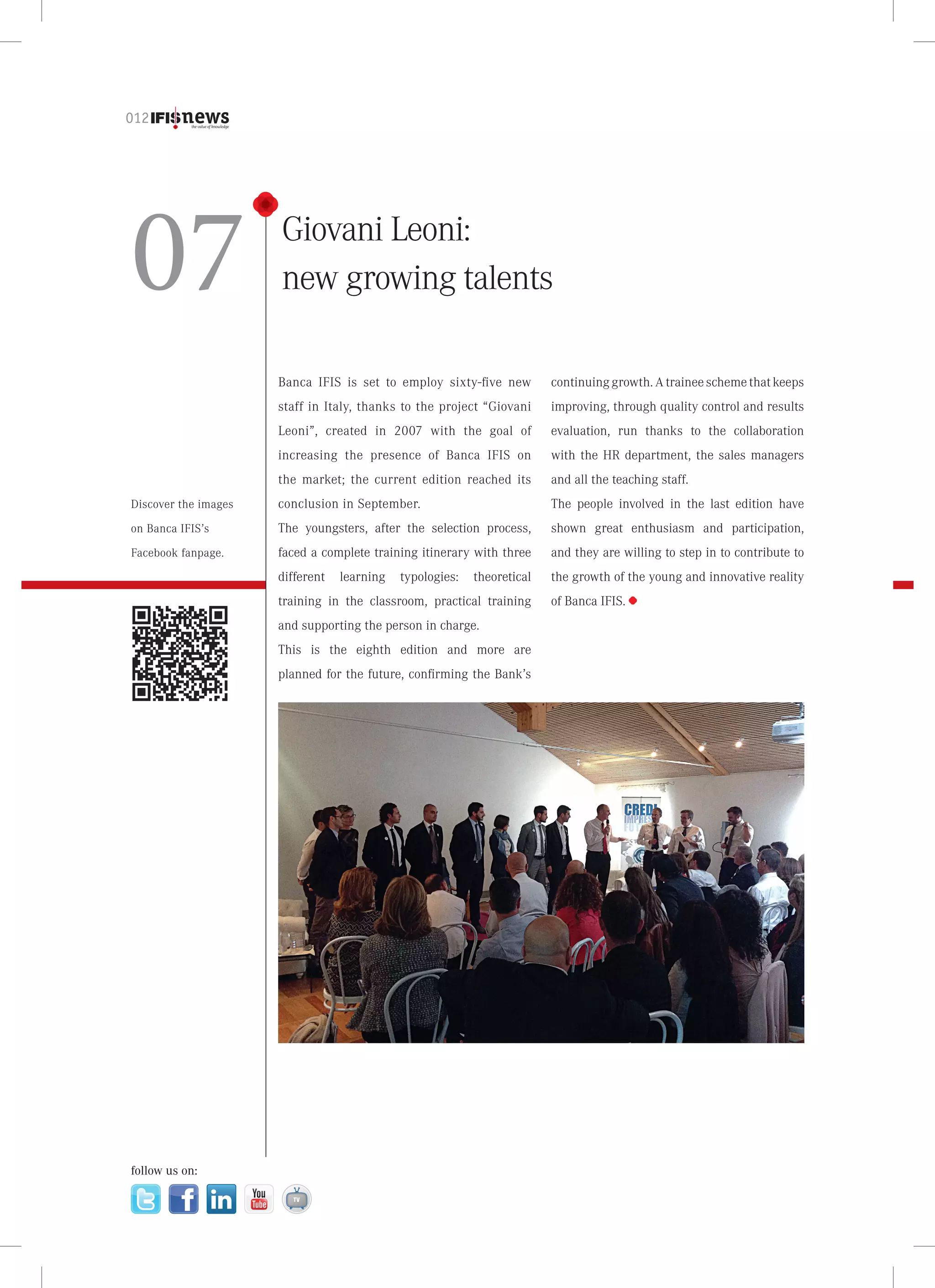 012

07

Giovani Leoni:
new growing talents
Banca IFIS is set to employ sixty-five new

continuing growth. A trainee scheme that keeps

staff in Italy, thanks to the project “Giovani

improving, through quality control and results

Leoni”, created in 2007 with the goal of

evaluation, run thanks to the collaboration

increasing the presence of Banca IFIS on

with the HR department, the sales managers

the market; the current edition reached its

and all the teaching staff.

Discover the images

conclusion in September.

The people involved in the last edition have

on Banca IFIS’s

The youngsters, after the selection process,

shown great enthusiasm and participation,

Facebook fanpage.

faced a complete training itinerary with three

and they are willing to step in to contribute to

different

the growth of the young and innovative reality

learning

typologies:

theoretical

training in the classroom, practical training
and supporting the person in charge.
This is the eighth edition and more are
planned for the future, confirming the Bank’s

follow us on:

of Banca IFIS.

 