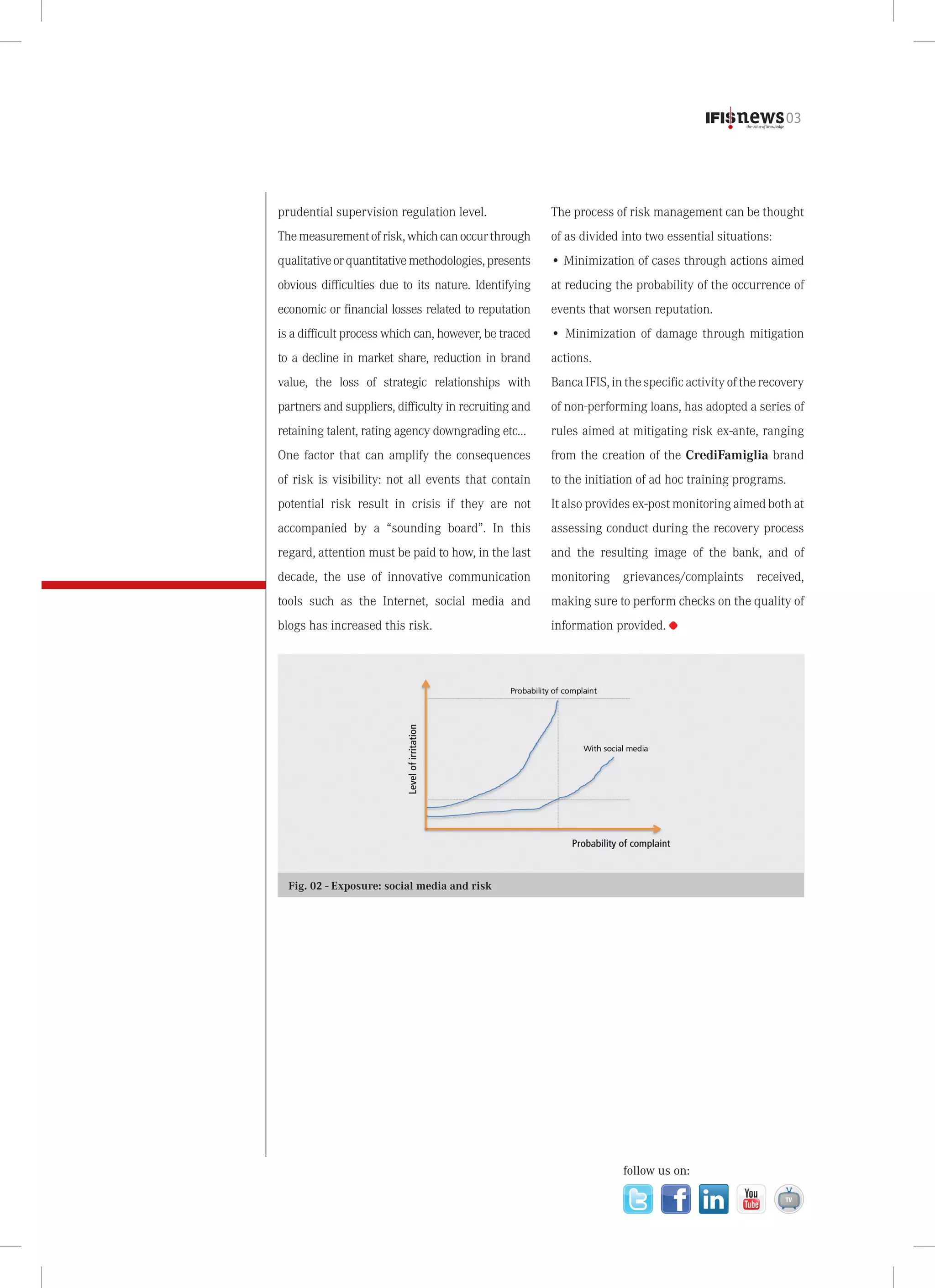 03

prudential supervision regulation level.

The process of risk management can be thought

The measurement of risk, which can occur through

of as divided into two essential situations:

qualitative or quantitative methodologies, presents

• Minimization of cases through actions aimed

obvious difficulties due to its nature. Identifying

at reducing the probability of the occurrence of

economic or financial losses related to reputation

events that worsen reputation.

is a difficult process which can, however, be traced

• Minimization of damage through mitigation

to a decline in market share, reduction in brand

actions.

value, the loss of strategic relationships with

Banca IFIS, in the specific activity of the recovery

partners and suppliers, difficulty in recruiting and

of non-performing loans, has adopted a series of

retaining talent, rating agency downgrading etc…

rules aimed at mitigating risk ex-ante, ranging

One factor that can amplify the consequences

from the creation of the CrediFamiglia brand

of risk is visibility: not all events that contain

to the initiation of ad hoc training programs.

potential risk result in crisis if they are not

It also provides ex-post monitoring aimed both at

accompanied by a “sounding board”. In this

assessing conduct during the recovery process

regard, attention must be paid to how, in the last

and the resulting image of the bank, and of

decade, the use of innovative communication

monitoring grievances/complaints received,

tools such as the Internet, social media and

making sure to perform checks on the quality of

blogs has increased this risk.

information provided.

Fig. 02 - Exposure: social media and risk

follow us on:

 