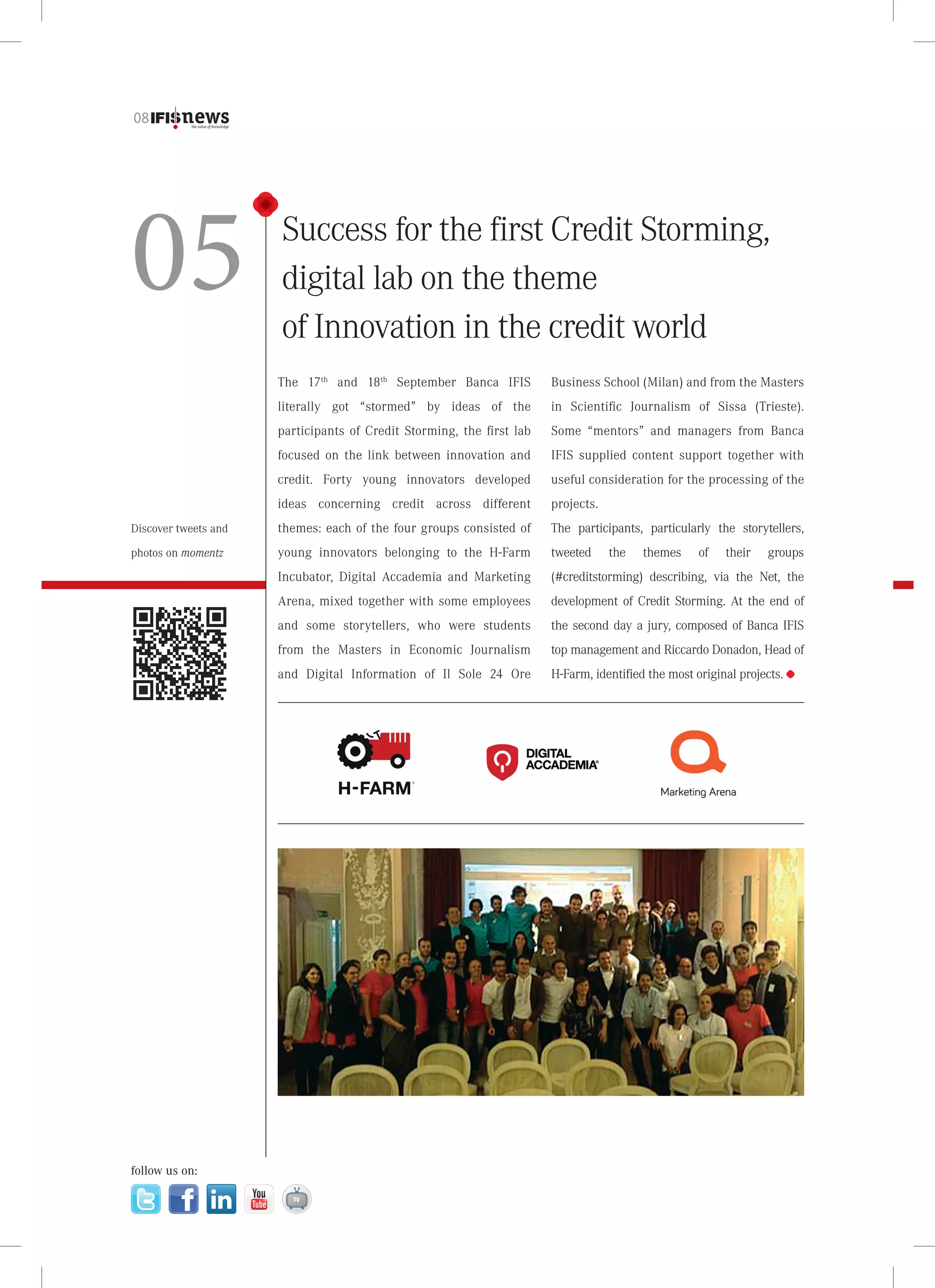 08

05

Success for the first Credit Storming,
digital lab on the theme
of Innovation in the credit world
The 17th and 18th September Banca IFIS

Business School (Milan) and from the Masters

literally got “stormed” by ideas of the

in Scientific Journalism of Sissa (Trieste).

participants of Credit Storming, the first lab

Some “mentors” and managers from Banca

focused on the link between innovation and

IFIS supplied content support together with

credit. Forty young innovators developed

useful consideration for the processing of the

ideas concerning credit across different

projects.

Discover tweets and

themes: each of the four groups consisted of

The participants, particularly the storytellers,

photos on momentz

young innovators belonging to the H-Farm

tweeted

Incubator, Digital Accademia and Marketing

(#creditstorming) describing, via the Net, the

Arena, mixed together with some employees

development of Credit Storming. At the end of

and some storytellers, who were students

the second day a jury, composed of Banca IFIS

from the Masters in Economic Journalism

top management and Riccardo Donadon, Head of

and Digital Information of Il Sole 24 Ore

H-Farm, identified the most original projects.

follow us on:

the

themes

of

their

groups

 