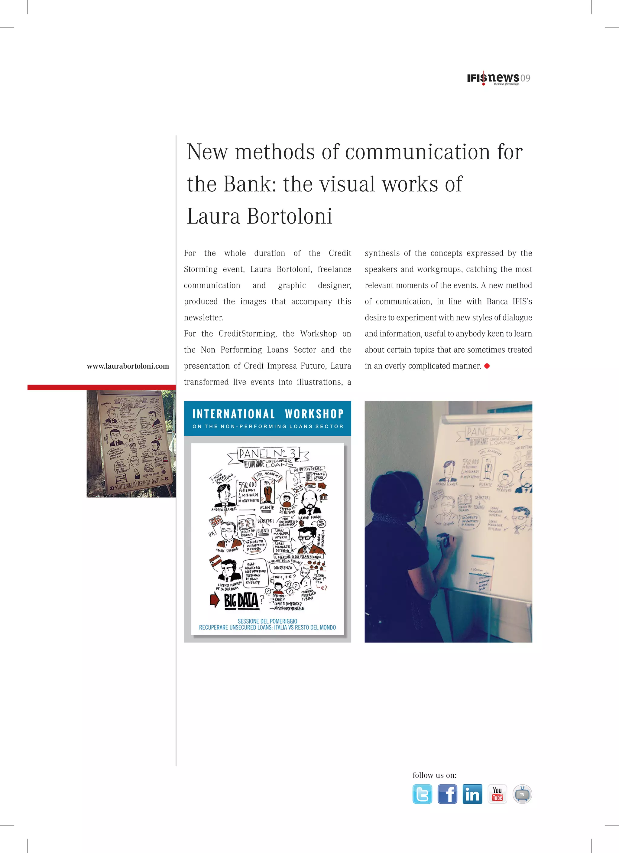 09

New methods of communication for
the Bank: the visual works of
Laura Bortoloni
For the whole duration of the Credit
Storming event, Laura Bortoloni, freelance

speakers and workgroups, catching the most

communication

designer,

relevant moments of the events. A new method

produced the images that accompany this

of communication, in line with Banca IFIS’s

newsletter.

desire to experiment with new styles of dialogue

For the CreditStorming, the Workshop on

and information, useful to anybody keen to learn

the Non Performing Loans Sector and the
www.laurabortoloni.com

synthesis of the concepts expressed by the

about certain topics that are sometimes treated

presentation of Credi Impresa Futuro, Laura

in an overly complicated manner.

and

graphic

transformed live events into illustrations, a

I N T E R N AT I O N A L

WORKSHOP

ON THE NON-PERFORMING LOANS SECTOR

follow us on:

 