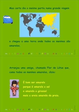 Mas certo dia o menino partiu numa grande viagem
e chegou a uma terra onde todos os meninos são
amarelos.
m e n i n o s d e t o d a s a s c o r e s
RitaBiléu
É bom ser amarelo
porque é amarelo o sol
e amarelo o girassol
mais a areia amarela da praia.
Arranjou uma amiga, chamada Flor de Lótus que,
como todos os meninos amarelos, dizia:
m e n i n o s d e t o d a s a s c o r e s
RitaBiléu
 