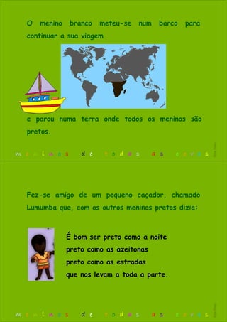 O menino branco meteu-se num barco para
continuar a sua viagem
e parou numa terra onde todos os meninos são
pretos.
m e n i n o s d e t o d a s a s c o r e s
RitaBiléu
É bom ser preto como a noite
preto como as azeitonas
preto como as estradas
que nos levam a toda a parte.
Fez-se amigo de um pequeno caçador, chamado
Lumumba que, com os outros meninos pretos dizia:
m e n i n o s d e t o d a s a s c o r e s
RitaBiléu
 