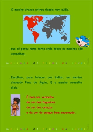 O menino branco entrou depois num avião,
que só parou numa terra onde todos os meninos são
vermelhos.
m e n i n o s d e t o d a s a s c o r e s
RitaBiléu
É bom ser vermelho
da cor das fogueiras
da cor das cerejas
e da cor do sangue bem encarnado.
Escolheu, para brincar aos índios, um menino
chamado Pena de Águia. E o menino vermelho
dizia:
m e n i n o s d e t o d a s a s c o r e s
RitaBiléu
 