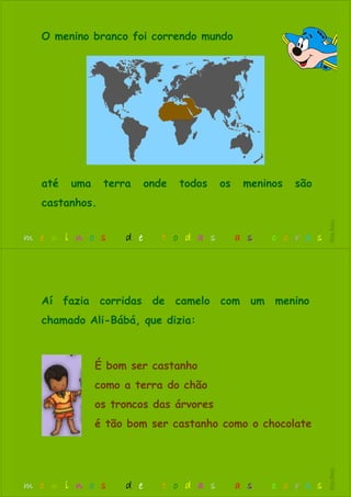 O menino branco foi correndo mundo
até uma terra onde todos os meninos são
castanhos.
m e n i n o s d e t o d a s a s c o r e s
RitaBiléu
É bom ser castanho
como a terra do chão
os troncos das árvores
é tão bom ser castanho como o chocolate
Aí fazia corridas de camelo com um menino
chamado Ali-Bábá, que dizia:
m e n i n o s d e t o d a s a s c o r e s
RitaBiléu
 