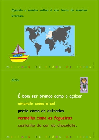 Quando o menino voltou à sua terra de meninos
brancos,
m e n i n o s d e t o d a s a s c o r e s
RitaBiléu
É bom ser branco como o açúcar
amarelo como o sol
preto como as estradas
vermelho como as fogueiras
castanho da cor do chocolate.
dizia:
m e n i n o s d e t o d a s a s c o r e s
RitaBiléu
 