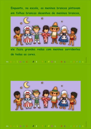 Enquanto, na escola, os meninos brancos pintavam
em folhas brancas desenhos de meninos brancos,
ele fazia grandes rodas com meninos sorridentes
de todas as cores.
m e n i n o s d e t o d a s a s c o r e s
RitaBiléu
m e n i n o s d e t o d a s a s c o r e s
RitaBiléu
 