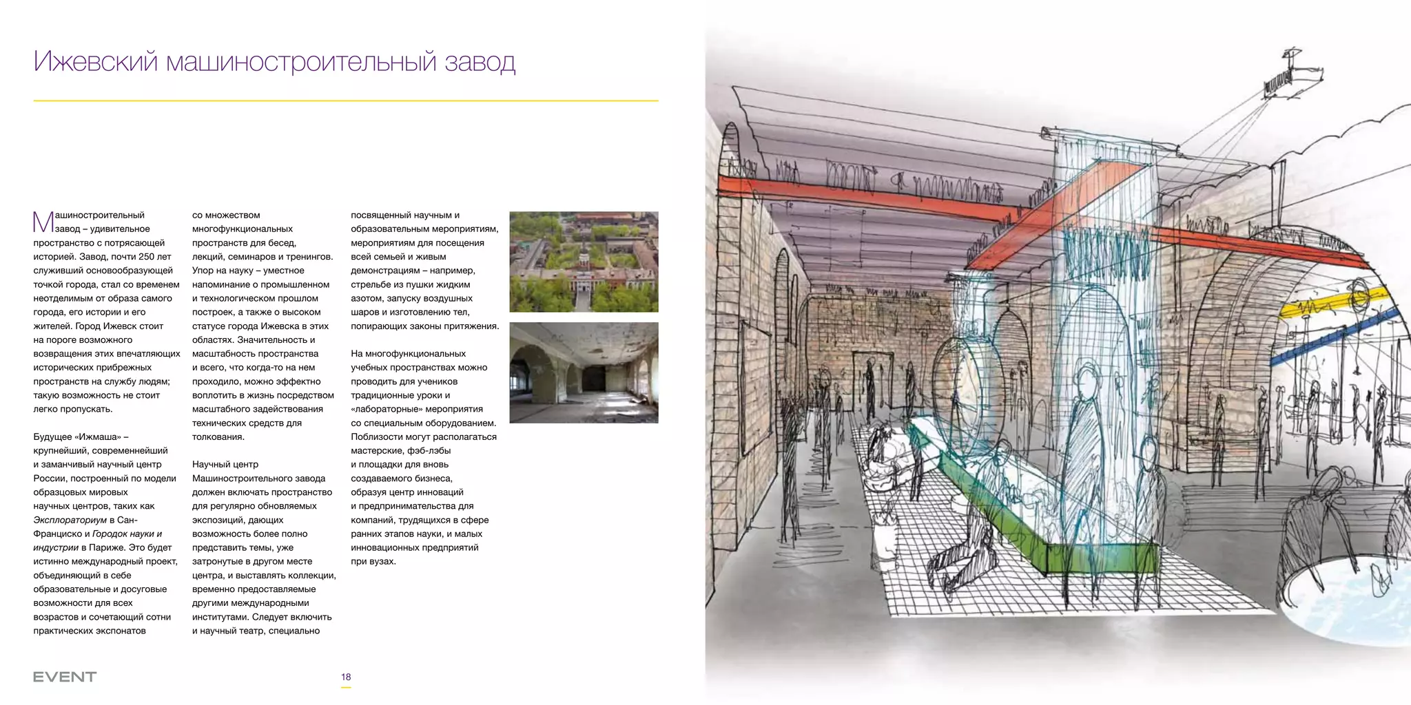18
Ижевский машиностроительный завод
Машиностроительный
завод – удивительное
пространство с потрясающей
историей. Завод, почти 250 лет
служивший основообразующей
точкой города, стал со временем
неотделимым от образа самого
города, его истории и его
жителей. Город Ижевск стоит
на пороге возможного
возвращения этих впечатляющих
исторических прибрежных
пространств на службу людям;
такую возможность не стоит
легко пропускать.
Будущее «Ижмаша» –
крупнейший, современнейший
и заманчивый научный центр
России, построенный по модели
образцовых мировых
научных центров, таких как
Эксплораториум в Сан-
Франциско и Городок науки и
индустрии в Париже. Это будет
истинно международный проект,
объединяющий в себе
образовательные и досуговые
возможности для всех
возрастов и сочетающий сотни
практических экспонатов
со множеством
многофункциональных
пространств для бесед,
лекций, семинаров и тренингов.
Упор на науку – уместное
напоминание о промышленном
и технологическом прошлом
построек, а также о высоком
статусе города Ижевска в этих
областях. Значительность и
масштабность пространства
и всего, что когда-то на нем
проходило, можно эффектно
воплотить в жизнь посредством
масштабного задействования
технических средств для
толкования.
Научный центр
Машиностроительного завода
должен включать пространство
для регулярно обновляемых
экспозиций, дающих
возможность более полно
представить темы, уже
затронутые в другом месте
центра, и выставлять коллекции,
временно предоставляемые
другими международными
институтами. Следует включить
и научный театр, специально
посвященный научным и
образовательным мероприятиям,
мероприятиям для посещения
всей семьей и живым
демонстрациям – например,
стрельбе из пушки жидким
азотом, запуску воздушных
шаров и изготовлению тел,
попирающих законы притяжения.
На многофункциональных
учебных пространствах можно
проводить для учеников
традиционные уроки и
«лабораторные» мероприятия
со специальным оборудованием.
Поблизости могут располагаться
мастерские, фэб-лэбы
и площадки для вновь
создаваемого бизнеса,
образуя центр инноваций
и предпринимательства для
компаний, трудящихся в сфере
ранних этапов науки, и малых
инновационных предприятий
при вузах.
 