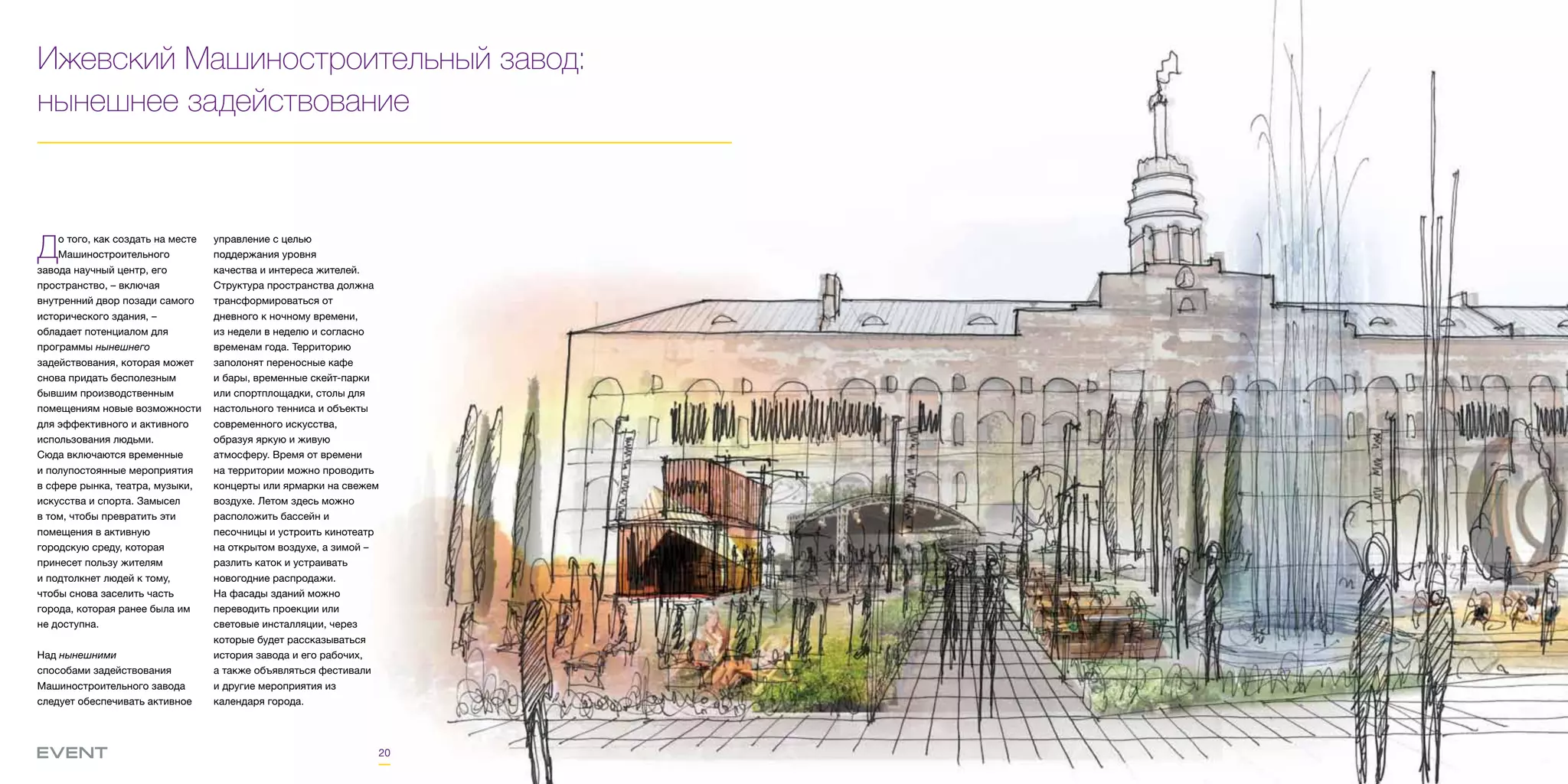 20
Ижевский Машиностроительный завод:
нынешнее задействование
До того, как создать на месте
Машиностроительного
завода научный центр, его
пространство, – включая
внутренний двор позади самого
исторического здания, –
обладает потенциалом для
программы нынешнего
задействования, которая может
снова придать бесполезным
бывшим производственным
помещениям новые возможности
для эффективного и активного
использования людьми.
Сюда включаются временные
и полупостоянные мероприятия
в сфере рынка, театра, музыки,
искусства и спорта. Замысел
в том, чтобы превратить эти
помещения в активную
городскую среду, которая
принесет пользу жителям
и подтолкнет людей к тому,
чтобы снова заселить часть
города, которая ранее была им
не доступна.
Над нынешними
способами задействования
Машиностроительного завода
следует обеспечивать активное
управление с целью
поддержания уровня
качества и интереса жителей.
Структура пространства должна
трансформироваться от
дневного к ночному времени,
из недели в неделю и согласно
временам года. Территорию
заполонят переносные кафе
и бары, временные скейт-парки
или спортплощадки, столы для
настольного тенниса и объекты
современного искусства,
образуя яркую и живую
атмосферу. Время от времени
на территории можно проводить
концерты или ярмарки на свежем
воздухе. Летом здесь можно
расположить бассейн и
песочницы и устроить кинотеатр
на открытом воздухе, а зимой –
разлить каток и устраивать
новогодние распродажи.
На фасады зданий можно
переводить проекции или
световые инсталляции, через
которые будет рассказываться
история завода и его рабочих,
а также объявляться фестивали
и другие мероприятия из
календаря города.
 