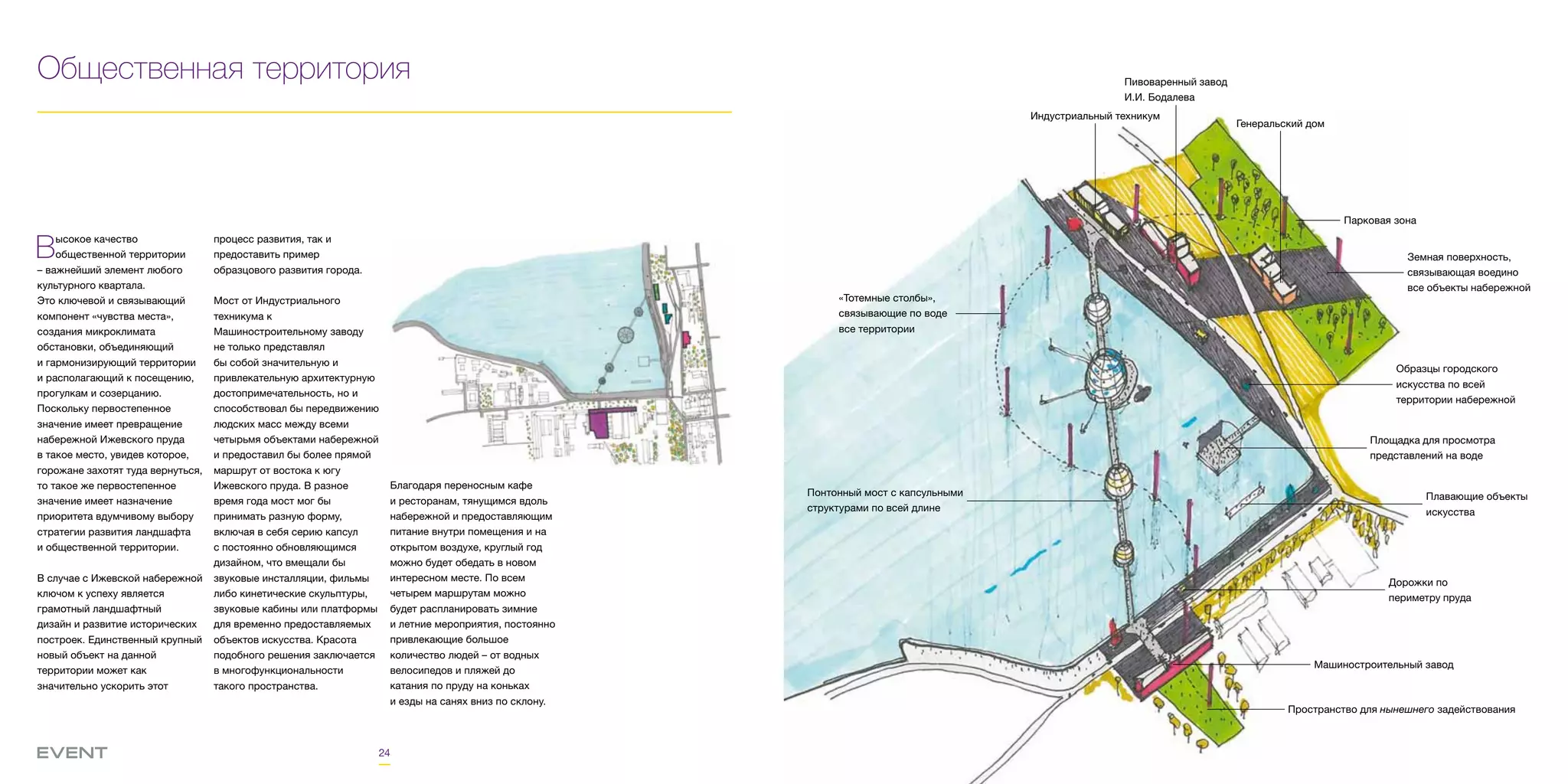 24
Общественная территория
Высокое качество
общественной территории
– важнейший элемент любого
культурного квартала.
Это ключевой и связывающий
компонент «чувства места»,
создания микроклимата
обстановки, объединяющий
и гармонизирующий территории
и располагающий к посещению,
прогулкам и созерцанию.
Поскольку первостепенное
значение имеет превращение
набережной Ижевского пруда
в такое место, увидев которое,
горожане захотят туда вернуться,
то такое же первостепенное
значение имеет назначение
приоритета вдумчивому выбору
стратегии развития ландшафта
и общественной территории.
В случае с Ижевской набережной
ключом к успеху является
грамотный ландшафтный
дизайн и развитие исторических
построек. Единственный крупный
новый объект на данной
территории может как
значительно ускорить этот
процесс развития, так и
предоставить пример
образцового развития города.
Мост от Индустриального
техникума к
Машиностроительному заводу
не только представлял
бы собой значительную и
привлекательную архитектурную
достопримечательность, но и
способствовал бы передвижению
людских масс между всеми
четырьмя объектами набережной
и предоставил бы более прямой
маршрут от востока к югу
Ижевского пруда. В разное
время года мост мог бы
принимать разную форму,
включая в себя серию капсул
с постоянно обновляющимся
дизайном, что вмещали бы
звуковые инсталляции, фильмы
либо кинетические скульптуры,
звуковые кабины или платформы
для временно предоставляемых
объектов искусства. Красота
подобного решения заключается
в многофункциональности
такого пространства.
Благодаря переносным кафе
и ресторанам, тянущимся вдоль
набережной и предоставляющим
питание внутри помещения и на
открытом воздухе, круглый год
можно будет обедать в новом
интересном месте. По всем
четырем маршрутам можно
будет распланировать зимние
и летние мероприятия, постоянно
привлекающие большое
количество людей – от водных
велосипедов и пляжей до
катания по пруду на коньках
и езды на санях вниз по склону.
Индустриальный техникум
Пивоваренный завод
И.И. Бодалева
Парковая зона
Образцы городского
искусства по всей
территории набережной
Площадка для просмотра
представлений на воде
Плавающие объекты
искусства
Дорожки по
периметру пруда
Пространство для нынешнего задействования
Машиностроительный завод
Понтонный мост с капсульными
структурами по всей длине
«Тотемные столбы»,
связывающие по воде
все территории
Земная поверхность,
связывающая воедино
все объекты набережной
Генеральский дом
 