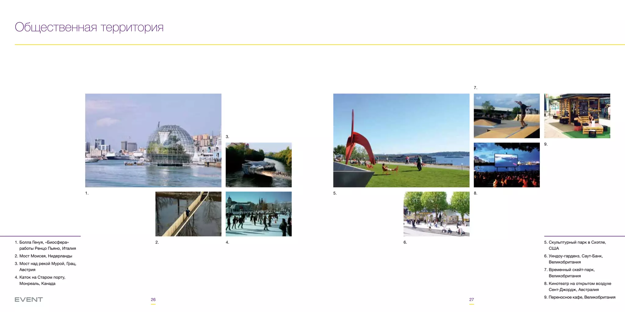 26 27
Общественная территория
1. Болла Генуя, «Биосфера»
работы Ренцо Пьяно, Италия
2. Мост Моисея, Нидерланды
3. Мост над рекой Мурой, Грац,
Австрия
4. Каток на Старом порту,
Монреаль, Канада
1.
4.2.
3.
5. Скульптурный парк в Сиэтле,
США
6. Уиндоу-гарденз, Саут-Банк,
Великобритания
7. Временный скейт-парк,
Великобритания
8. Кинотеатр на открытом воздухе
Сент-Джордж, Австралия
9. Переносное кафе, Великобритания
5. 8.
9.
7.
6.
 