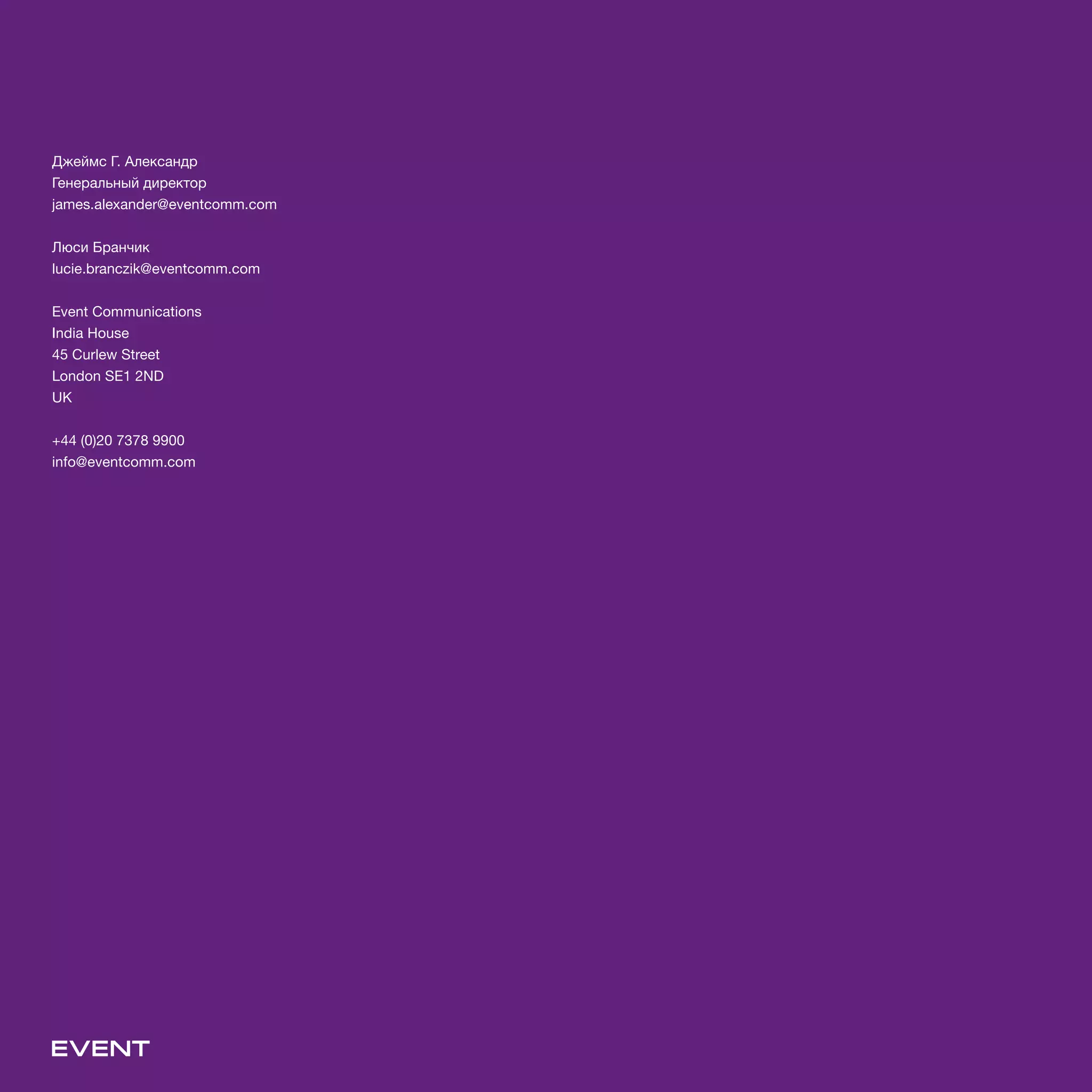 Джеймс Г. Александр
Генеральный директор
james.alexander@eventcomm.com
Люси Бранчик
lucie.branczik@eventcomm.com
Event Communications
India House
45 Curlew Street
London SE1 2ND
UK
+44 (0)20 7378 9900
info@eventcomm.com
 