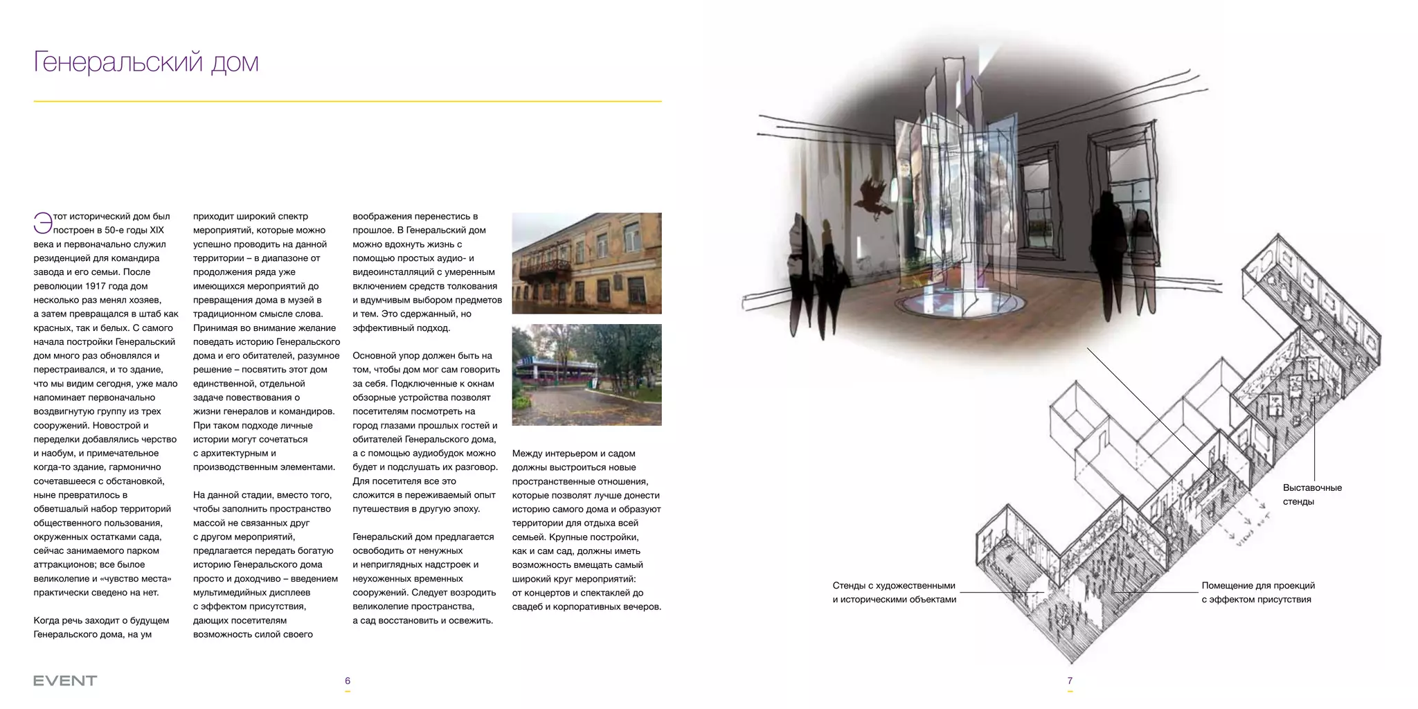 6 7
Генеральский дом
Этот исторический дом был
построен в 50-е годы XIX
века и первоначально служил
резиденцией для командира
завода и его семьи. После
революции 1917 года дом
несколько раз менял хозяев,
а затем превращался в штаб как
красных, так и белых. С самого
начала постройки Генеральский
дом много раз обновлялся и
перестраивался, и то здание,
что мы видим сегодня, уже мало
напоминает первоначально
воздвигнутую группу из трех
сооружений. Новострой и
переделки добавлялись черство
и наобум, и примечательное
когда-то здание, гармонично
сочетавшееся с обстановкой,
ныне превратилось в
обветшалый набор территорий
общественного пользования,
окруженных остатками сада,
сейчас занимаемого парком
аттракционов; все былое
великолепие и «чувство места»
практически сведено на нет.
Когда речь заходит о будущем
Генеральского дома, на ум
приходит широкий спектр
мероприятий, которые можно
успешно проводить на данной
территории – в диапазоне от
продолжения ряда уже
имеющихся мероприятий до
превращения дома в музей в
традиционном смысле слова.
Принимая во внимание желание
поведать историю Генеральского
дома и его обитателей, разумное
решение – посвятить этот дом
единственной, отдельной
задаче повествования о
жизни генералов и командиров.
При таком подходе личные
истории могут сочетаться
с архитектурным и
производственным элементами.
На данной стадии, вместо того,
чтобы заполнить пространство
массой не связанных друг
с другом мероприятий,
предлагается передать богатую
историю Генеральского дома
просто и доходчиво – введением
мультимедийных дисплеев
с эффектом присутствия,
дающих посетителям
возможность силой своего
воображения перенестись в
прошлое. В Генеральский дом
можно вдохнуть жизнь с
помощью простых аудио- и
видеоинсталляций с умеренным
включением средств толкования
и вдумчивым выбором предметов
и тем. Это сдержанный, но
эффективный подход.
Основной упор должен быть на
том, чтобы дом мог сам говорить
за себя. Подключенные к окнам
обзорные устройства позволят
посетителям посмотреть на
город глазами прошлых гостей и
обитателей Генеральского дома,
а с помощью аудиобудок можно
будет и подслушать их разговор.
Для посетителя все это
сложится в переживаемый опыт
путешествия в другую эпоху.
Генеральский дом предлагается
освободить от ненужных
и неприглядных надстроек и
неухоженных временных
сооружений. Следует возродить
великолепие пространства,
а сад восстановить и освежить.
Стенды с художественными
и историческими объектами
Помещение для проекций
с эффектом присутствия
Выставочные
стенды
Между интерьером и садом
должны выстроиться новые
пространственные отношения,
которые позволят лучше донести
историю самого дома и образуют
территории для отдыха всей
семьей. Крупные постройки,
как и сам сад, должны иметь
возможность вмещать самый
широкий круг мероприятий:
от концертов и спектаклей до
свадеб и корпоративных вечеров.
 