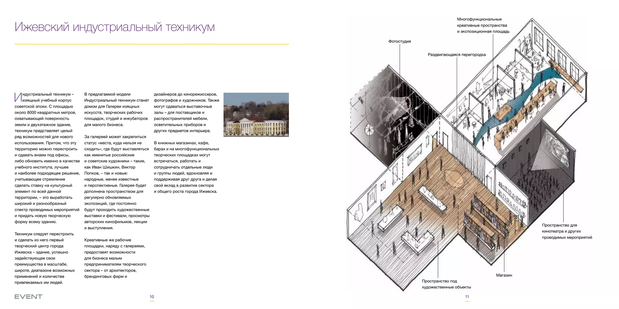 10 11
Ижевский индустриальный техникум
Индустриальный техникум –
изящный учебный корпус
советской эпохи. С площадью
около 8000 квадратных метров,
охватывающей поверхность
земли и двухэтажное здание,
техникум представляет целый
ряд возможностей для нового
использования. Притом, что эту
территорию можно перестроить
и сдавать внаем под офисы,
либо обновить именно в качестве
учебного института, лучшее
и наиболее подходящее решение,
учитывающее стремление
сделать ставку на культурный
элемент по всей данной
территории, – это выработать
широкий и разнообразный
спектр проводимых мероприятий
и придать новую творческую
форму всему зданию.
Техникум следует перестроить
и сделать из него первый
творческий центр города
Ижевска – здание, успешно
задействующее свои
преимущества в масштабе,
широте, диапазоне возможных
применений и количестве
привлекаемых им людей.
В предлагаемой модели
Индустриальный техникум станет
домом для Галереи изящных
искусств, творческих рабочих
площадок, студий и инкубаторов
для малого бизнеса.
За галереей может закрепиться
статус «места, куда нельзя не
сходить», где будут выставляться
как именитые российские
и советские художники – такие,
как Иван Шишкин, Виктор
Попков, – так и новые:
народные, менее известные
и перспективные. Галерея будет
дополнена пространством для
регулярно обновляемых
экспозиций, где постоянно
будут проходить художественные
выставки и фестивали, просмотры
авторских кинофильмов, лекции
и выступления.
Креативные же рабочие
площадки, наряду с галереями,
предоставят возможности
для бизнеса малым
предпринимателям творческого
сектора – от архитекторов,
брендинговых фирм и
дизайнеров до кинорежиссеров,
фотографов и художников. Также
могут сдаваться выставочные
залы – для поставщиков и
распространителей мебели,
осветительных приборов и
других предметов интерьера.
В книжных магазинах, кафе,
барах и на многофункциональных
творческих площадках могут
встречаться, работать и
сотрудничать отдельные люди
и группы людей, вдохновляя и
поддерживая друг друга и делая
свой вклад в развитие сектора
и общего роста города Ижевска.
Фотостудия
Многофункциональные
креативные пространства
и экспозиционная площадь
Раздвигающаяся перегородка
Пространство для
кинотеатра и других
проводимых мероприятий
Магазин
Пространство под
художественные объекты
 