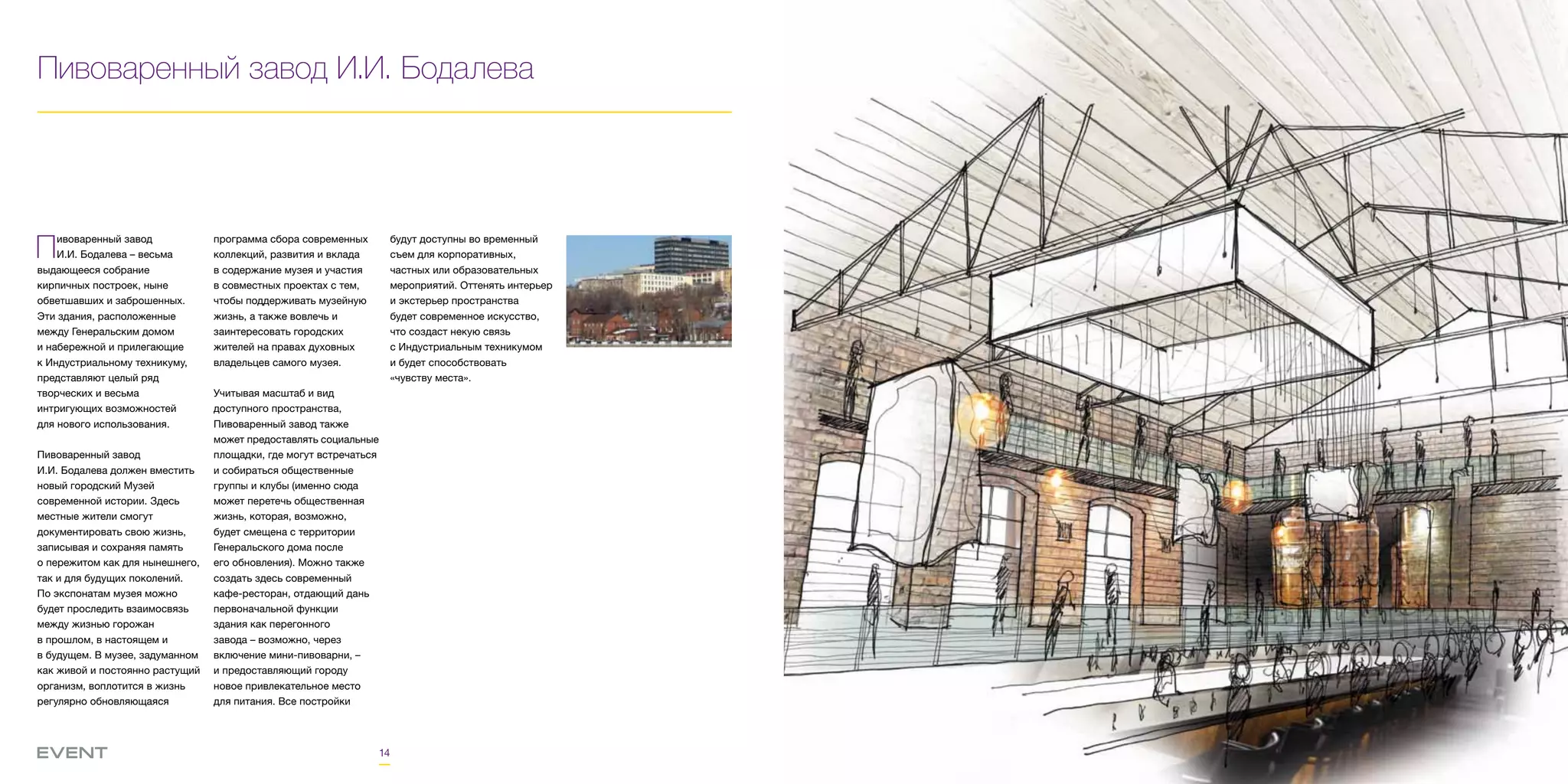 14
Пивоваренный завод И.И. Бодалева
Пивоваренный завод
И.И. Бодалева – весьма
выдающееся собрание
кирпичных построек, ныне
обветшавших и заброшенных.
Эти здания, расположенные
между Генеральским домом
и набережной и прилегающие
к Индустриальному техникуму,
представляют целый ряд
творческих и весьма
интригующих возможностей
для нового использования.
Пивоваренный завод
И.И. Бодалева должен вместить
новый городский Музей
современной истории. Здесь
местные жители смогут
документировать свою жизнь,
записывая и сохраняя память
о пережитом как для нынешнего,
так и для будущих поколений.
По экспонатам музея можно
будет проследить взаимосвязь
между жизнью горожан
в прошлом, в настоящем и
в будущем. В музее, задуманном
как живой и постоянно растущий
организм, воплотится в жизнь
регулярно обновляющаяся
программа сбора современных
коллекций, развития и вклада
в содержание музея и участия
в совместных проектах с тем,
чтобы поддерживать музейную
жизнь, а также вовлечь и
заинтересовать городских
жителей на правах духовных
владельцев самого музея.
Учитывая масштаб и вид
доступного пространства,
Пивоваренный завод также
может предоставлять социальные
площадки, где могут встречаться
и собираться общественные
группы и клубы (именно сюда
может перетечь общественная
жизнь, которая, возможно,
будет смещена с территории
Генеральского дома после
его обновления). Можно также
создать здесь современный
кафе-ресторан, отдающий дань
первоначальной функции
здания как перегонного
завода – возможно, через
включение мини-пивоварни, –
и предоставляющий городу
новое привлекательное место
для питания. Все постройки
будут доступны во временный
съем для корпоративных,
частных или образовательных
мероприятий. Оттенять интерьер
и экстерьер пространства
будет современное искусство,
что создаст некую связь
с Индустриальным техникумом
и будет способствовать
«чувству места».
 