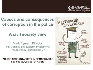 Causes and consequences
of corruption in the police

A civil society view
Mark Pyman, Director
Int’l Defence and Security Programme
Transparency International UK

POLICE ACCOUNTABILITY IN DEMOCRACIES
Los Cabos, October 24th, 2013

 