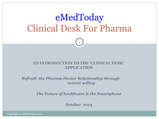 eMedToday
Clinical Desk For Pharma
1

AN INTRODUCTION TO THE ‘CLINICAL DESK’
APPLICATION
Refresh the Pharma-Doctor Relationship through
remote selling
The Future of healthcare is the Smartphone
October 2013
Copyright © eMedToday 2013

 