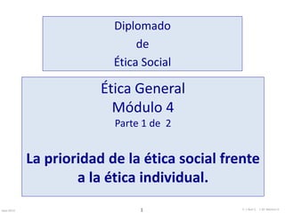 Diplomado 
de 
Ética Social 
Ética General 
Módulo 4 
Parte 1 de 2 
La prioridad de la ética social frente 
a la ética individual. 
Sept-2013 E. 1 I. Ruiz C. J. M. Moreno V. 
 