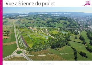 Conseil général du Jura

Vue aérienne du projet
Espace culturel
et événementiel

Espace
commercial

12

Lons-le-Saunier – Etude pour une nouvelle zone d’activité

Espace activités
et sports

Espace
restauration

Espace Botanique
et maraîcher

Village Jura

SUD Architectes – BASE Paysage

Plan d’eau

Espace Hôtelier

Photos non contractuelles

 