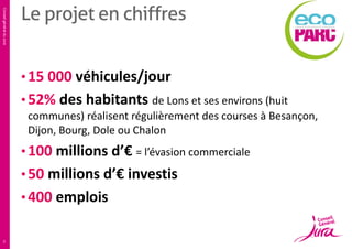 Conseil général du Jura

Le projet en chiffres
• 15 000 véhicules/jour
• 52% des habitants de Lons et ses environs (huit
communes) réalisent régulièrement des courses à Besançon,
Dijon, Bourg, Dole ou Chalon

• 100 millions d’€ = l’évasion commerciale

• 50 millions d’€ investis
• 400 emplois

3

 