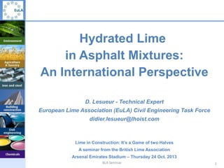 Hydrated Lime
in Asphalt Mixtures:
An International Perspective
D. Lesueur - Technical Expert
European Lime Association (EuLA) Civil Engineering Task Force
didier.lesueur@lhoist.com

Lime in Construction: It’s a Game of two Halves
A seminar from the British Lime Association
Arsenal Emirates Stadium – Thursday 24 Oct. 2013
BLA Seminar

1

 