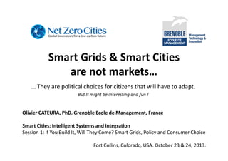 Smart Grids & Smart Cities
are not markets…
… They are political choices for citizens that will have to adapt.
But It might be interesting and fun !

Olivier CATEURA, PhD. Grenoble Ecole de Management, France
Smart Cities: Intelligent Systems and Integration
Session 1: If You Build It, Will They Come? Smart Grids, Policy and Consumer Choice
Fort Collins, Colorado, USA. October 23 & 24, 2013.

 