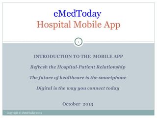 eMedToday
Hospital Mobile App
1

INTRODUCTION TO THE MOBILE APP
Refresh the Hospital-Patient Relationship
The future of healthcare is the smartphone
Digital is the way you connect today
October 2013
Copyright © eMedToday 2013

 