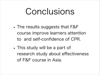 Conclusions
• The results suggests that F&F
course improve learners attention
to and self-conﬁdence of CPR.

• This study will be a part of
research study about eﬀectiveness
of F&F course in Asia.

 