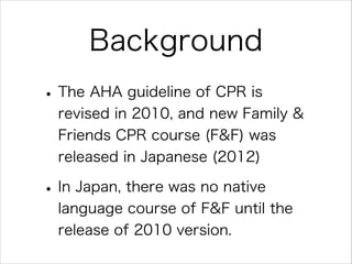 Background
• The AHA guideline of CPR is
revised in 2010, and new Family &
Friends CPR course (F&F) was
released in Japanese (2012)

• In Japan, there was no native
language course of F&F until the
release of 2010 version.

 