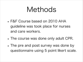 Methods
• F&F Course based on 2010 AHA
guideline was took place for nurses  
and care workers.

• The course was done only adult CPR.
• The pre and post survey was done by
questionnaire using 5 point likert scale.

 
