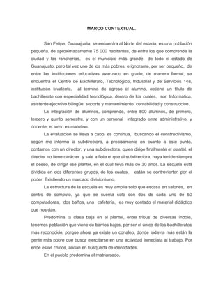 MARCO CONTEXTUAL.

San Felipe, Guanajuato, se encuentra al Norte del estado, es una población
pequeña, de aproximadamente 75 000 habitantes, de entre los que comprende la
ciudad y las rancherías,

es el municipio más grande

de todo el estado de

Guanajuato, pero tal vez uno de los más pobres, e ignorante, por ser pequeño, de
entre las instituciones educativas avanzado en grado, de manera formal, se
encuentra el Centro de Bachillerato, Tecnológico, Industrial y de Servicios 148,
institución bivalente,

al termino de egreso el alumno, obtiene un título de

bachillerato con especialidad tecnológica, dentro de los cuales, son Informática,
asistente ejecutivo bilingüe, soporte y mantenimiento, contabilidad y construcción.
La integración de alumnos, comprende, entre 800 alumnos, de primero,
tercero y quinto semestre, y con un personal integrado entre administrativo, y
docente, el turno es matutino.
La evaluación se lleva a cabo, es continua, buscando el constructivismo,
según me informo la subdirectora, a precisamente en cuanto a este punto,
contamos con un director, y una subdirectora, quien dirige finalmente el plantel, el
director no tiene carácter y sale a flote el que al subdirectora, haya tenido siempre
el deseo, de dirigir ese plantel, en el cual lleva más de 30 años. La escuela está
dividida en dos diferentes grupos, de los cuales,

están se controvierten por el

poder. Existiendo un marcado divisionismo.
La estructura de la escuela es muy amplia solo que escasa en salones, en
centro de computo, ya que se cuenta solo con dos de cada uno de 50
computadoras, dos baños, una cafetería, es muy contado el material didáctico
que nos dan.
Predomina la clase baja en el plantel, entre tribus de diversas índole,
tenemos población que viene de barrios bajos, por ser el único de los bachilleratos
más reconocido, porque ahora ya existe un conalep, donde todavía más están la
gente más pobre que busca ejercitarse en una actividad inmediata al trabajo. Por
ende estos chicos, andan en búsqueda de identidades.
En el pueblo predomina el matriarcado.

 