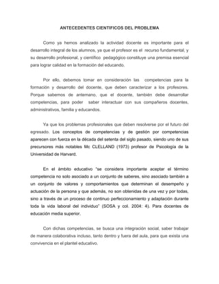ANTECEDENTES CIENTIFICOS DEL PROBLEMA

Como ya hemos analizado la actividad docente es importante para el
desarrollo integral de los alumnos, ya que el profesor es el recurso fundamental, y
su desarrollo profesional, y científico pedagógico constituye una premisa esencial
para lograr calidad en la formación del educando.

Por ello, debemos tomar en consideración las

competencias para la

formación y desarrollo del docente, que deben caracterizar a los profesores.
Porque sabemos de antemano, que el docente, también debe desarrollar
competencias, para poder

saber interactuar con sus compañeros docentes,

administrativos, familia y educandos.

Ya que los problemas profesionales que deben resolverse por el futuro del
egresado. Los conceptos de competencias y de gestión por competencias
aparecen con fuerza en la década del setenta del siglo pasado, siendo uno de sus
precursores más notables Mc CLELLAND (1973) profesor de Psicología de la
Universidad de Harvard.
En el ámbito educativo “se considera importante aceptar el término
competencia no solo asociado a un conjunto de saberes, sino asociado también a
un conjunto de valores y comportamientos que determinan el desempeño y
actuación de la persona y que además, no son obtenidas de una vez y por todas,
sino a través de un proceso de continuo perfeccionamiento y adaptación durante
toda la vida laboral del individuo” (SOSA y col. 2004: 4). Para docentes de
educación media superior.

Con dichas competencias, se busca una integración social, saber trabajar
de manera colaborativa incluso, tanto dentro y fuera del aula, para que exista una
convivencia en el plantel educativo.

 