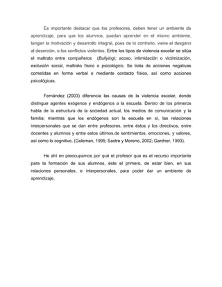 Es importante destacar que los profesores, deben tener un ambiente de
aprendizaje, para que los alumnos, puedan aprender en el mismo ambiente,
tengan la motivación y desarrollo integral, púes de lo contrario, viene el desgano
al deserción, o los conflictos violentos, Entre los tipos de violencia escolar se sitúa
el maltrato entre compañeros

(Bullying); acoso, intimidación o victimización,

exclusión social, maltrato físico o psicológico. Se trata de acciones negativas
cometidas en forma verbal o mediante contacto físico, así como acciones
psicológicas.

Fernández (2003) diferencia las causas de la violencia escolar, donde
distingue agentes exógenos y endógenos a la escuela. Dentro de los primeros
habla de la estructura de la sociedad actual, los medios de comunicación y la
familia; mientras que los endógenos son la escuela en sí, las relaciones
interpersonales que se dan entre profesores, entre éstos y los directivos, entre
docentes y alumnos y entre estos últimos.de sentimientos, emociones, y valores,
así como lo cognitivo. (Goleman, 1995; Sastre y Moreno, 2002; Gardner, 1993).

He ahí en preocuparnos por qué el profesor que es el recurso importante
para la formación de sus alumnos, éste el primero, de estar bien, en sus
relaciones personales, e interpersonales, para poder dar un ambiente de
aprendizaje.

 