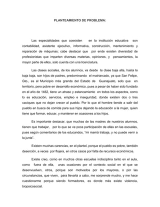 PLANTEAMIENTO DE PROBLEMA:

Las especialidades que coexisten

en la institución educativa

son

contabilidad, asistente ejecutivo, informativa, construcción, mantenimiento y
reparación de máquinas; cabe destacar que

por ende existen diversidad de

profesionistas que imparten diversas materias, opiniones, y

pensamientos, la

mayor parte de ellos, solo cuenta con una licenciatura.
Las clases sociales, de los alumnos, va desde la clase baja alta, hasta la
baja baja, son hijos de padres, predominando el matriarcado, ya que San Felipe,
Gto., es el Municipio más grande del Estado de

Guanajuato, solo que

en

territorio, pero pobre en desarrollo económico, pues a pesar de haber sido fundado
en el año de 1462, tiene un atraso y estancamiento en todos los aspectos, como
lo es educación, servicios, empleo e inseguridad, donde existen dos o tres
caciques que no dejan crecer al pueblo. Por lo que el hombre tiende a salir del
pueblo en busca de comida para sus hijos dejando la educación a la mujer, quien
tiene que formar, educar, y mantener en ocasiones a los hijos.
Es importante destacar, que muchas de las madres de nuestros alumnos,
tienen que trabajar, por lo que se ve poca participación de ellas en las escuelas,
pues según comentarios de los educandos, “mi mamá trabaja, y no puede venir a
la junta”.
Existen muchas carencias, en el plantel, porque el pueblo es pobre, también
deserción, a veces por flojera, en otros casos por falta de recursos económicos.
Existe creo, como en muchos otras escuelas indisciplina tanto en el aula,
como

fuera de ella,

unas ocasiones por el contexto social en el que se

desenvuelven, otros, porque son motivados por los mayores, o por las
circunstancias, que viven, para llevarla a cabo, me sorprende mucho, y me hace
cuestionarme porque siendo formadores, es donde más existe violencia,
biopsicosocial.

 