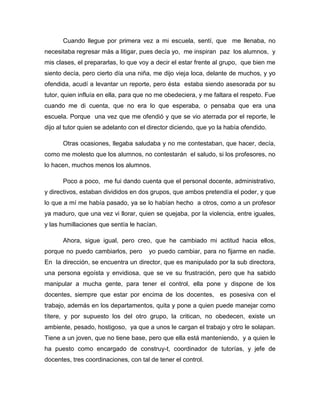 Cuando llegue por primera vez a mi escuela, sentí, que me llenaba, no
necesitaba regresar más a litigar, pues decía yo, me inspiran paz los alumnos, y
mis clases, el prepararlas, lo que voy a decir el estar frente al grupo, que bien me
siento decía, pero cierto día una niña, me dijo vieja loca, delante de muchos, y yo
ofendida, acudí a levantar un reporte, pero ésta estaba siendo asesorada por su
tutor, quien influía en ella, para que no me obedeciera, y me faltara el respeto. Fue
cuando me di cuenta, que no era lo que esperaba, o pensaba que era una
escuela. Porque una vez que me ofendió y que se vio aterrada por el reporte, le
dijo al tutor quien se adelanto con el director diciendo, que yo la había ofendido.
Otras ocasiones, llegaba saludaba y no me contestaban, que hacer, decía,
como me molesto que los alumnos, no contestarán el saludo, si los profesores, no
lo hacen, muchos menos los alumnos.
Poco a poco, me fui dando cuenta que el personal docente, administrativo,
y directivos, estaban divididos en dos grupos, que ambos pretendía el poder, y que
lo que a mí me había pasado, ya se lo habían hecho a otros, como a un profesor
ya maduro, que una vez vi llorar, quien se quejaba, por la violencia, entre iguales,
y las humillaciones que sentía le hacían.
Ahora, sigue igual, pero creo, que he cambiado mi actitud hacia ellos,
porque no puedo cambiarlos, pero

yo puedo cambiar, para no fijarme en nadie.

En la dirección, se encuentra un director, que es manipulado por la sub directora,
una persona egoísta y envidiosa, que se ve su frustración, pero que ha sabido
manipular a mucha gente, para tener el control, ella pone y dispone de los
docentes, siempre que estar por encima de los docentes, es posesiva con el
trabajo, además en los departamentos, quita y pone a quien puede manejar como
títere, y por supuesto los del otro grupo, la critican, no obedecen, existe un
ambiente, pesado, hostigoso, ya que a unos le cargan el trabajo y otro le solapan.
Tiene a un joven, que no tiene base, pero que ella está manteniendo, y a quien le
ha puesto como encargado de construy-t, coordinador de tutorías, y jefe de
docentes, tres coordinaciones, con tal de tener el control.

 