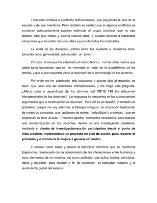Todo esto conlleva a conflictos disfuncionales, que perjudican la vida de la
escuela y de sus miembros. Pero también es verdad que si algunos conflictos se
conducen adecuadamente pueden estimular al grupo, provocar que no sea
apático, sino que crezca y asuma nuevos retos, o puedan llevarse a replantear
situaciones que no están bien resueltas a juicio de todos los implicados.
La edad de los docentes, estriba entre los cuarenta y cincuenta años,
tomando como generalidad, solo existen un joven.
Por eso ahora que he estudiado el marco teórico, me he dado cuenta que
existe tanta ignorancia, que se ha mermado en estar en la autodefensa de los
demás, y que si por supuesto viene a repercutir en el aprendizaje de los alumnos.
Por ende me he planteado reto solucionar o aportar algo al respecto, es
decir, que pasa con las relaciones interpersonales, y me hago esta pregunta,
¿Afecta para el aprendizaje de los alumnos del CBTIS 148 las relaciones
interpersonales de los docentes? La respuesta se encuentra en los subsecuentes
argumentos que a continuación se exponen. Para mí es un desafío, y también un
problema, porque me voy adentrar, a trabajas antiguos, de educación tradicional,
de maestros cansados, que adolecen de estrés, irritabilidad y ansiedad, que en
ocasiones se lleva al aula. Pretendo aportar elementos necesarios, para realizar
una concientización en los docentes, dentro de una investigación cualitativa,
mediante el diseño de investigación-acción participativo desde el punto de
vista práctico, implementado un proyecto un plan de acción, para resolver el
problema y o introducir la mejora a generar el cambio.
E incluso hacer saber y aplicar la disciplina científica, que se denomina
Ergonomía, relacionada con la comprensión de las interacciones entre humanos y
otros elementos de un sistema, así como profesión que aplica teorías, principios,
datos y métodos, para diseñar a fin de optimizar
rendimiento global del sistema.

el bienestar humano y el

 