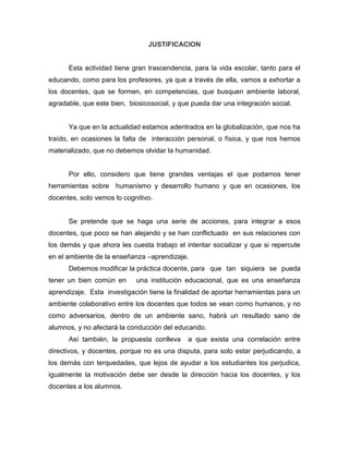 JUSTIFICACION

Esta actividad tiene gran trascendencia, para la vida escolar, tanto para el
educando, como para los profesores, ya que a través de ella, vamos a exhortar a
los docentes, que se formen, en competencias, que busquen ambiente laboral,
agradable, que este bien, biosicosocial, y que pueda dar una integración social.

Ya que en la actualidad estamos adentrados en la globalización, que nos ha
traído, en ocasiones la falta de interacción personal, o física, y que nos hemos
materializado, que no debemos olvidar la humanidad.

Por ello, considero que tiene grandes ventajas el que podamos tener
herramientas sobre humanismo y desarrollo humano y que en ocasiones, los
docentes, solo vemos lo cognitivo.

Se pretende que se haga una serie de acciones, para integrar a esos
docentes, que poco se han alejando y se han conflictuado en sus relaciones con
los demás y que ahora les cuesta trabajo el intentar socializar y que si repercute
en el ambiente de la enseñanza –aprendizaje.
Debemos modificar la práctica docente, para que tan siquiera se pueda
tener un bien común en

una institución educacional, que es una enseñanza

aprendizaje. Esta investigación tiene la finalidad de aportar herramientas para un
ambiente colaborativo entre los docentes que todos se vean como humanos, y no
como adversarios, dentro de un ambiente sano, habrá un resultado sano de
alumnos, y no afectará la conducción del educando.
Así también, la propuesta conlleva

a que exista una correlación entre

directivos, y docentes, porque no es una disputa, para solo estar perjudicando, a
los demás con terquedades, que lejos de ayudar a los estudiantes los perjudica,
igualmente la motivación debe ser desde la dirección hacia los docentes, y los
docentes a los alumnos.

 