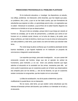 PREDICCIONES PROVISIONALES AL PROBLEMA PLANTEADO

En la institución educativa, a investigar los dispositivos, en estudio,
nos refleja, problemas de interacción, entre docentes, que han dejado que pase,
un problema, otro y otro, y que no se han dado cuenta, que son formadores de
estudiantes que esperan en ellos, un aprendizaje para la vida, y no egresados que
no saben interactuar no socializar, y que al final, de no saber hacerlo, llegaran a la
violencia en el ámbito en el que se desenvuelven.
Sé que el reto es complejo, porque todo lo que tenga por estudio al
hombre es complejo, por la serie de pensamiento, y actitudes que centra al ser
humano en un contexto social, diverso, en la lucha de clases y de poder, pero
tengo confianza, por toda la doctrina y teoría que no soy la única en preocuparme
con este problema y este tema, pues existe una serie de textos que abordan este
tema.
Por ende tengo la plena confianza que mi problema planteado tendrá
buenos resultados, y que lograré implantar en mi institución un proyecto de
convivencia e integración social educativa.

Los soportes que tengo, para esta investigación, es que a pesar del
endurecido corazón del hombre, tengo que dar el ejemplo de actitud de
humanismo, para motivarlo y a la vez

tener una práctica docente que logre

adentrar al educando en la sociedad con las armas, necesarias para ello, así
como quitar la ignorancia que en ocasiones puede ser el factor que desencadene
esa antipatía para con los demás, y otro de los factores, es que en ocasiones
existen conductas no congruentes, que les impide vivir en comunidad.

La falta de socialización, nos da la pauta a determinar, que los
multifactorial, lo puede llevar a la no interacción.
No es nuevo, este tema, ya que existen varios estudiosos que les
interesa el bienestar primero del docente, que conlleva a un bienestar en el aula, y
el educando.

 