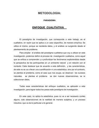 METODOLOGIA:
PARADIGMA

ENFOQUE CUALITATIVA

El paradigma de investigación, que corresponde a este trabajo, es el
cualitativo, en razón que se aplica a un caso específico, de manera empírica. Se
utiliza el mismo, porque se recolecta datos, y el análisis va surgiendo desde el
planteamiento de problema.
Para ampliar el análisis del paradigma cualitativa que voy a utilizar en esta
investigación, podemos definir el proceso de investigación cualitativa, como aquel
que se enfoca a comprender y a profundizar los fenómenos explorándolos desde
la perspectiva de los participantes en un ambiente natural y en relación con el
contexto. Cabe destacar que de acuerdo a esta definición, y las características,
de este no se va a llevar una cuantificación ni una estadística, sino por el contrario,
se plantea el problema, como el caso que nos ocupa, se observan los sucesos
naturales.

se plantea el problema

se dan nuevas observaciones, se re

coleccionan datos,

Todas esas características del enfoque cualitativo, se aplicarán a esta
investigación, para lograr todos los pasos este paradigma de investigación.

En este caso, no aplica la estadística, pues no va a ser necesario conteo
alguno, solo observaciones de la realidad de manera subjetiva, y un proceso
inductivo, que va de lo particular a lo general.

 